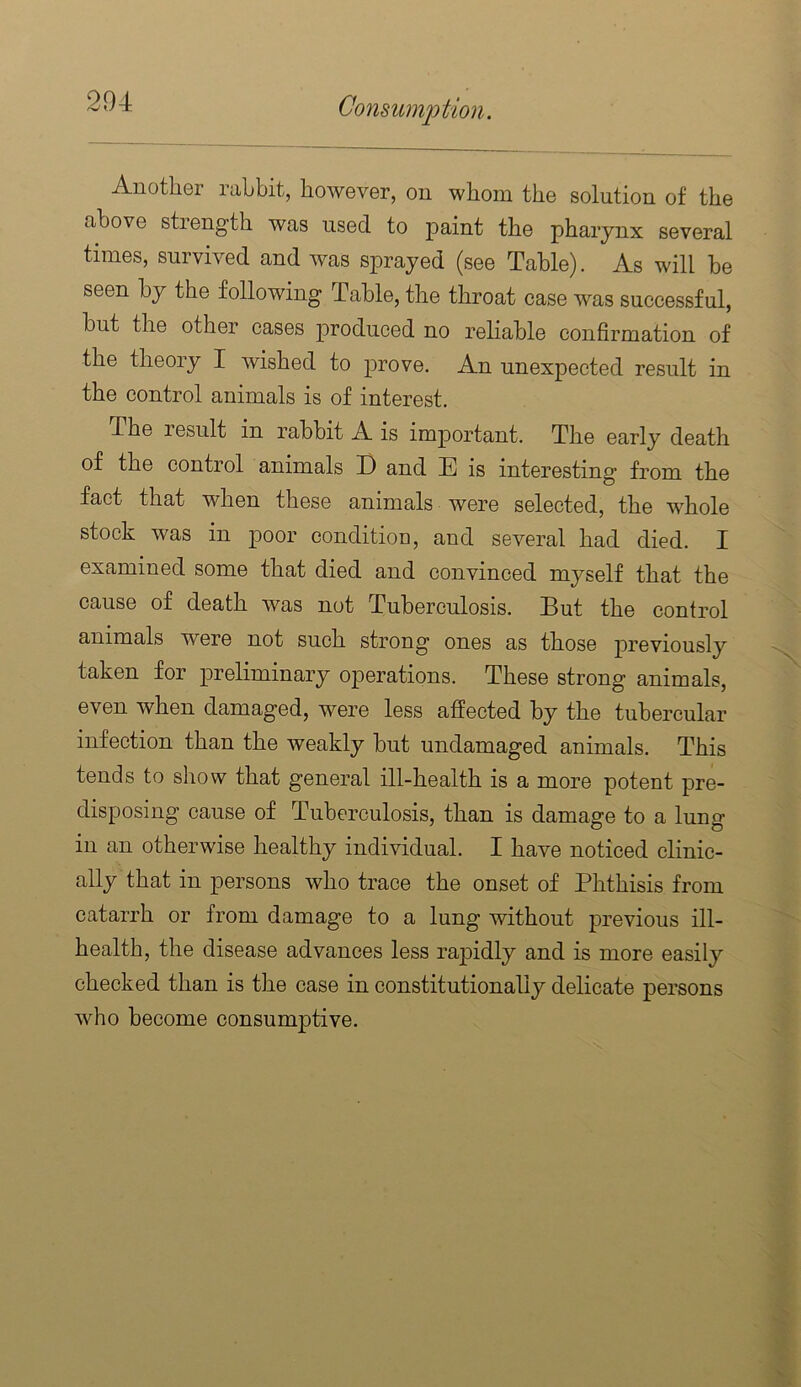 Another rabbit, however, on whom the solution of the above strength was used to paint the pharynx several times, survived and was sprayed (see Table). As will be seen by the following Table, the throat case was successful, but the other cases produced no reliable confirmation of the theory I wished to prove. An unexpected result in the control animals is of interest. The result in rabbit A is important. The early death of the control animals D and E is interesting from the fact that when these animals were selected, the whole stock was in poor conditiou, and several had died. I examined some that died and convinced myself that the cause of death was not Tuberculosis. But the control animals were not such strong ones as those previously taken for preliminary operations. These strong animals, even when damaged, were less affected by the tubercular infection than the weakly but undamaged animals. This tends to show that general ill-health is a more potent pre- disposing cause of Tuberculosis, than is damage to a lung in an otherwise healthy individual. I have noticed clinic- ally that in persons who trace the onset of Phthisis from catarrh or from damage to a lung without previous ill- health, the disease advances less rapidly and is more easily checked than is the case in constitutionally delicate persons who become consumptive.