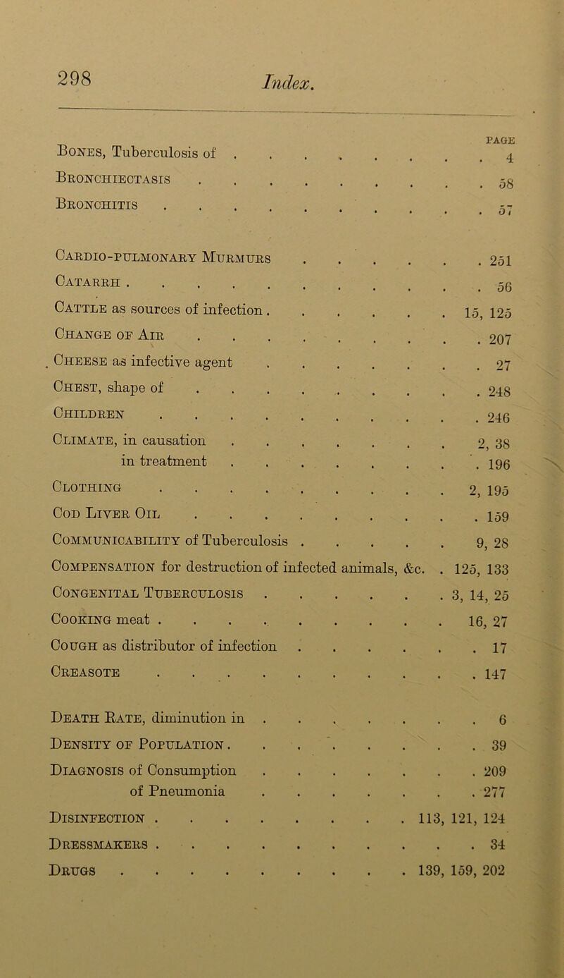 Bones, Tuberculosis of . PAGE 4 Bronchiectasis • . . 58 Bronchitis • . . 57 CaRDIO-PULMONARY MuRMURS . 251 Catarrh . . . 56 Cattle as sources of infection.... . . 15, 125 Change oe Air . 207 Cheese as infective agent .... . 27 Chest, shape of . 248 Children . 246 Climate, in causation ..... 2, 38 in treatment ..... . 196 Clothing 2, 195 Cod Liver Oil . 159 Communicability of Tuberculosis . 9, 28 Compensation for destruction of infected animals. &c. . 125, 133 Congenital Tuberculosis .... . 3, 14, 25 Cooking meat ....... . 16, 27 Cough as distributor of infection . 17 Creasote . 147 Death Bate, diminution in . . 6 Density op Population . . . *. . 39 Diagnosis of Consumption .... . 209 of Pneumonia .... . 277 Disinfection . 113, 121, 124 Dressmakers . 34 Drugs . 139, 159, 202