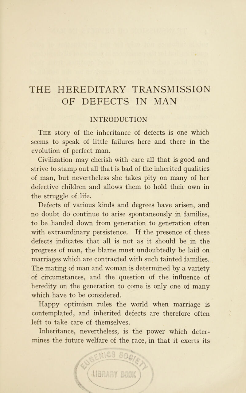 THE HEREDITARY TRANSMISSION OF DEFECTS IN MAN INTRODUCTION The story of the inheritance of defects is one which seems to speak of little failures here and there in the evolution of perfect man. Civilization may cherish with care all that is good and strive to stamp out all that is bad of the inherited qualities of man, but nevertheless she takes pity on many of her defective children and allows them to hold their own in the struggle of life. Defects of various kinds and degrees have arisen, and no doubt do continue to arise spontaneously in families, to be handed down from generation to generation often with extraordinary persistence. If the presence of these defects indicates that all is not as it should be in the progress of man, the blame must undoubtedly be laid on marriages which are contracted with such tainted families. The mating of man and woman is determined by a variety of circumstances, and the question of the influence of heredity on the generation to come is only one of many which have to be considered. Happy optimism rules the world when marriage is contemplated, and inherited defects are therefore often left to take care of themselves. Inheritance, nevertheless, is the power which deter- mines the future welfare of the race, in that it exerts its