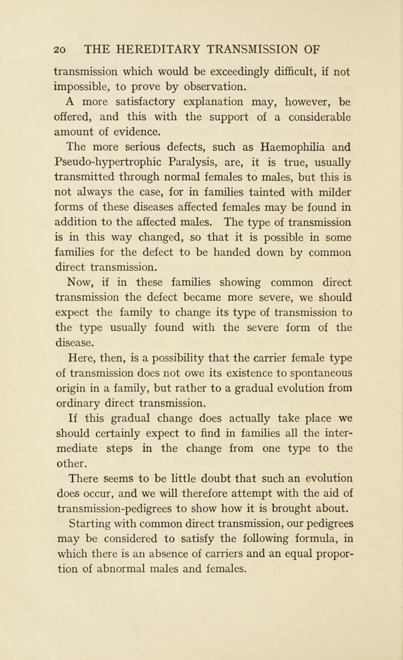 transmission which would be exceedingly difficult, if not impossible, to prove by observation. A more satisfactory explanation may, however, be offered, and this with the support of a considerable amount of evidence. The more serious defects, such as Haemophilia and Pseudo-hypertrophic Paralysis, are, it is true, usually transmitted through normal females to males, but this is not always the case, for in families tainted with milder forms of these diseases affected females may be found in addition to the affected males. The type of transmission is in this way changed, so that it is possible in some families for the defect to be handed down by common direct transmission. Now, if in these families showing common direct transmission the defect became more severe, we should expect the family to change its type of transmission to the type usually found with the severe form of the disease. Here, then, is a possibility that the carrier female type of transmission does not owe its existence to spontaneous origin in a family, but rather to a gradual evolution from ordinary direct transmission. If this gradual change does actually take place we should certainly expect to find in families all the inter- mediate steps in the change from one type to the other. There seems to be little doubt that such an evolution does occur, and we will therefore attempt with the aid of transmission-pedigrees to show how it is brought about. Starting with common direct transmission, our pedigrees may be considered to satisfy the following formula, in which there is an absence of carriers and an equal propor- tion of abnormal males and females.