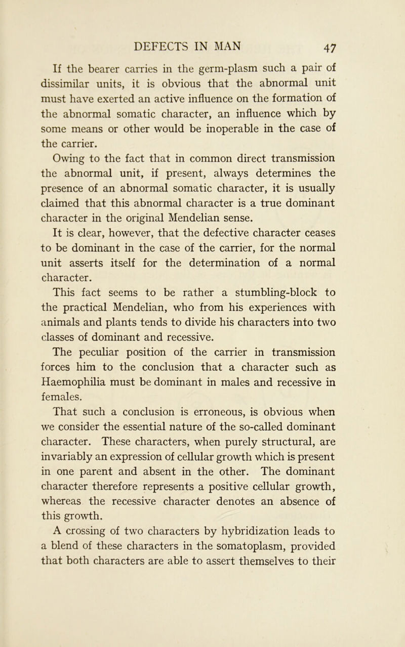 If the bearer carries in the germ-plasm such a pair of dissimilar units, it is obvious that the abnormal unit must have exerted an active influence on the formation of the abnormal somatic character, an influence which by some means or other would be inoperable in the case of the carrier. Owing to the fact that in common direct transmission the abnormal unit, if present, always determines the presence of an abnormal somatic character, it is usually claimed that this abnormal character is a true dominant character in the original Mendelian sense. It is clear, however, that the defective character ceases to be dominant in the case of the carrier, for the normal unit asserts itself for the determination of a normal character. This fact seems to be rather a stumbling-block to the practical Mendelian, who from his experiences with animals and plants tends to divide his characters into two classes of dominant and recessive. The peculiar position of the carrier in transmission forces him to the conclusion that a character such as Haemophilia must be dominant in males and recessive in females. That such a conclusion is erroneous, is obvious when we consider the essential nature of the so-called dominant character. These characters, when purely structural, are invariably an expression of cellular growth which is present in one parent and absent in the other. The dominant character therefore represents a positive cellular growth, whereas the recessive character denotes an absence of this growth. A crossing of two characters by hybridization leads to a blend of these characters in the somatoplasm, provided that both characters are able to assert themselves to their