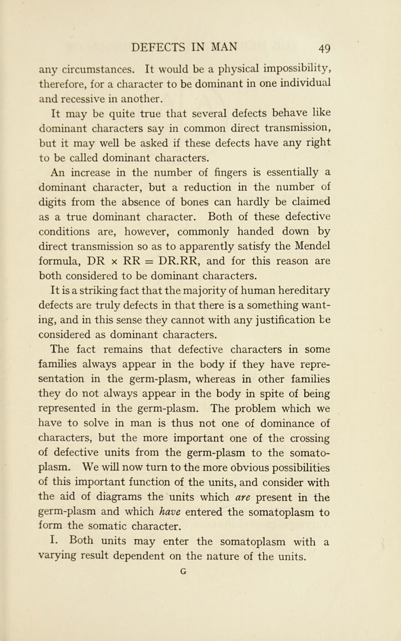 any circumstances. It would be a physical impossibility, therefore, for a character to be dominant in one individual and recessive in another. It may be quite true that several defects behave like dominant characters say in common direct transmission, but it may well be asked if these defects have any right to be called dominant characters. An increase in the number of fingers is essentially a dominant character, but a reduction in the number of digits from the absence of bones can hardly be claimed as a true dominant character. Both of these defective conditions are, however, commonly handed down by direct transmission so as to apparently satisfy the Mendel formula, DR x RR = DR.RR, and for this reason are both considered to be dominant characters. It is a striking fact that the majority of human hereditary defects are truly defects in that there is a something want- ing, and in this sense they cannot with any justification be considered as dominant characters. The fact remains that defective characters in some families always appear in the body if they have repre- sentation in the germ-plasm, whereas in other families they do not always appear in the body in spite of being represented in the germ-plasm. The problem which we have to solve in man is thus not one of dominance of characters, but the more important one of the crossing of defective units from the germ-plasm to the somato- plasm. We will now turn to the more obvious possibilities of this important function of the units, and consider with the aid of diagrams the units which are present in the germ-plasm and which have entered the somatoplasm to form the somatic character. I. Both units may enter the somatoplasm with a varying result dependent on the nature of the units. G