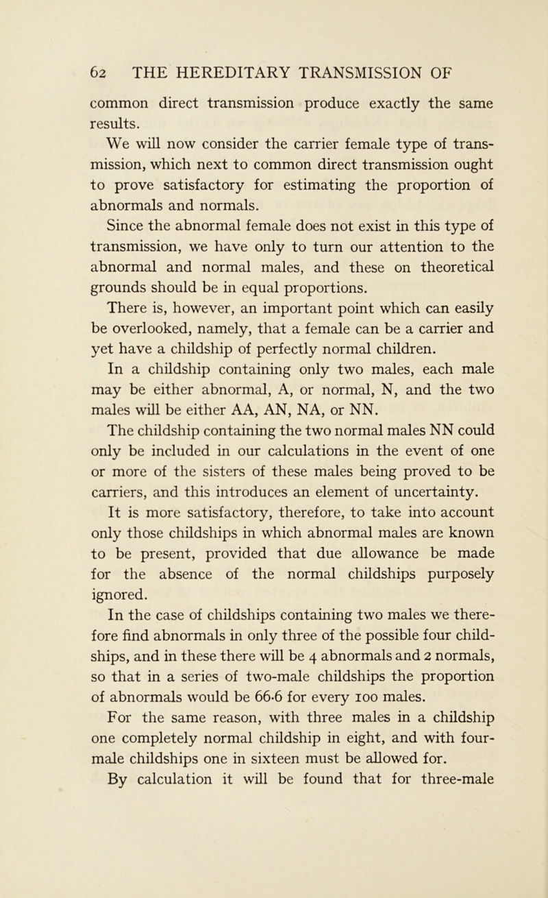 common direct transmission produce exactly the same results. We will now consider the carrier female type of trans- mission, which next to common direct transmission ought to prove satisfactory for estimating the proportion of abnormals and normals. Since the abnormal female does not exist in this type of transmission, we have only to turn our attention to the abnormal and normal males, and these on theoretical grounds should be in equal proportions. There is, however, an important point which can easily be overlooked, namely, that a female can be a carrier and yet have a childship of perfectly normal children. In a childship containing only two males, each male may be either abnormal, A, or normal, N, and the two males will be either AA, AN, NA, or NN. The childship containing the two normal males NN could only be included in our calculations in the event of one or more of the sisters of these males being proved to be carriers, and this introduces an element of uncertainty. It is more satisfactory, therefore, to take into account only those childships in which abnormal males are known to be present, provided that due allowance be made for the absence of the normal childships purposely ignored. In the case of childships containing two males we there- fore find abnormals in only three of the possible four child- ships, and in these there will be 4 abnormals and 2 normals, so that in a series of two-male childships the proportion of abnormals would be 66-6 for every 100 males. For the same reason, with three males in a childship one completely normal childship in eight, and with four- male childships one in sixteen must be allowed for. By calculation it will be found that for three-male