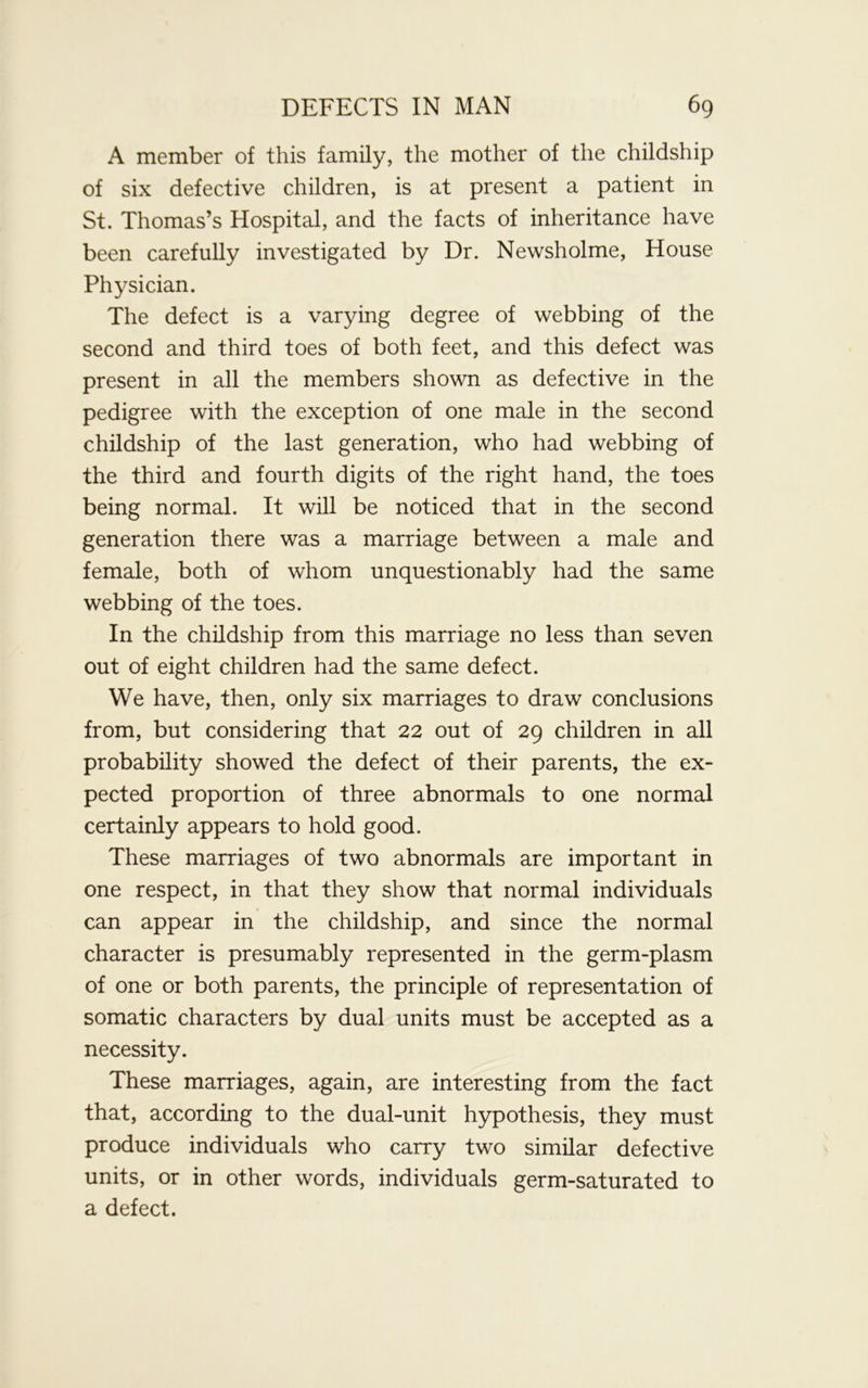 A member of this family, the mother of the childship of six defective children, is at present a patient in St. Thomas’s Hospital, and the facts of inheritance have been carefully investigated by Dr. Newsholme, House Physician. The defect is a varying degree of webbing of the second and third toes of both feet, and this defect was present in all the members shown as defective in the pedigree with the exception of one male in the second childship of the last generation, who had webbing of the third and fourth digits of the right hand, the toes being normal. It will be noticed that in the second generation there was a marriage between a male and female, both of whom unquestionably had the same webbing of the toes. In the childship from this marriage no less than seven out of eight children had the same defect. We have, then, only six marriages to draw conclusions from, but considering that 22 out of 29 children in all probability showed the defect of their parents, the ex- pected proportion of three abnormals to one normal certainly appears to hold good. These marriages of two abnormals are important in one respect, in that they show that normal individuals can appear in the childship, and since the normal character is presumably represented in the germ-plasm of one or both parents, the principle of representation of somatic characters by dual units must be accepted as a necessity. These marriages, again, are interesting from the fact that, according to the dual-unit hypothesis, they must produce individuals who carry two similar defective units, or in other words, individuals germ-saturated to a defect.