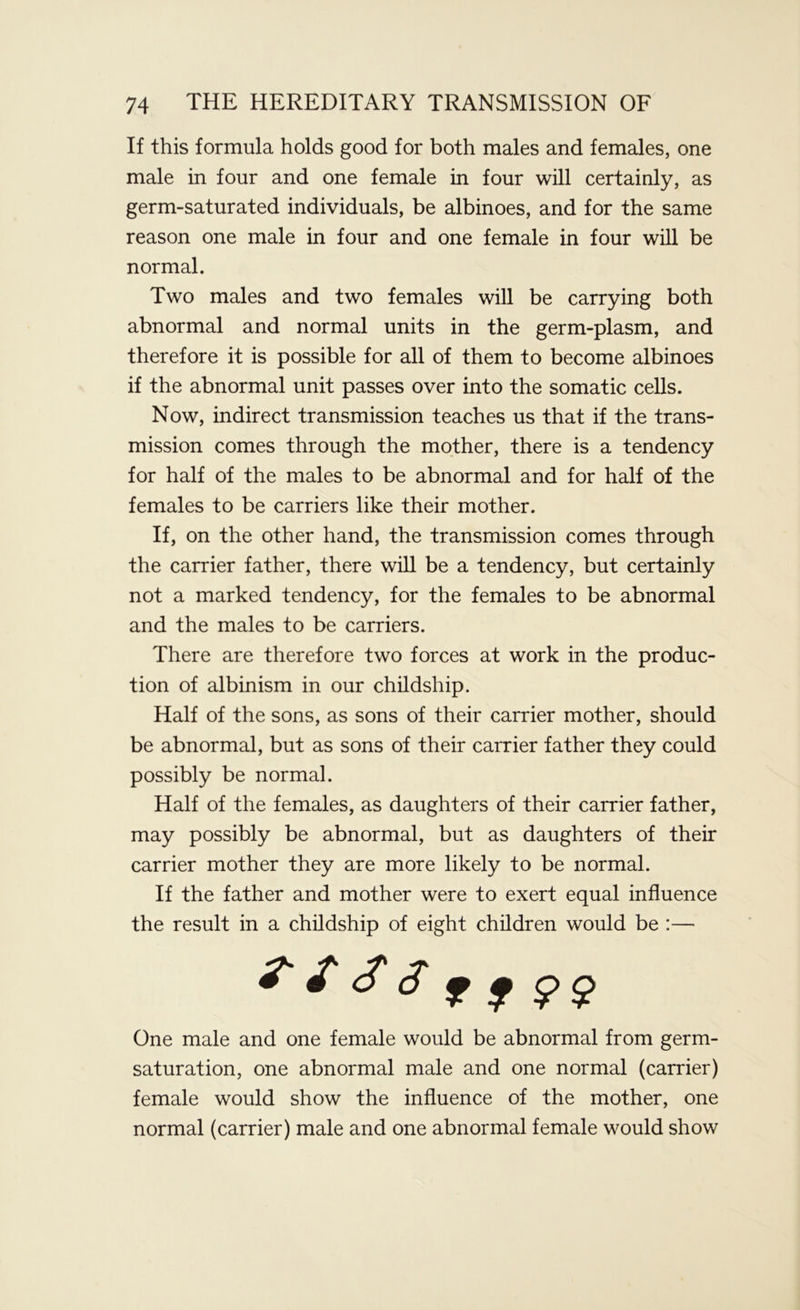 If this formula holds good for both males and females, one male in four and one female in four will certainly, as germ-saturated individuals, be albinoes, and for the same reason one male in four and one female in four will be normal. Two males and two females will be carrying both abnormal and normal units in the germ-plasm, and therefore it is possible for all of them to become albinoes if the abnormal unit passes over into the somatic cells. Now, indirect transmission teaches us that if the trans- mission comes through the mother, there is a tendency for half of the males to be abnormal and for half of the females to be carriers like their mother. If, on the other hand, the transmission comes through the carrier father, there will be a tendency, but certainly not a marked tendency, for the females to be abnormal and the males to be carriers. There are therefore two forces at work in the produc- tion of albinism in our childship. Half of the sons, as sons of their carrier mother, should be abnormal, but as sons of their carrier father they could possibly be normal. Half of the females, as daughters of their carrier father, may possibly be abnormal, but as daughters of their carrier mother they are more likely to be normal. If the father and mother were to exert equal influence the result in a childship of eight children would be :— ? 13s 11 ?$ One male and one female would be abnormal from germ- saturation, one abnormal male and one normal (carrier) female would show the influence of the mother, one normal (carrier) male and one abnormal female would show