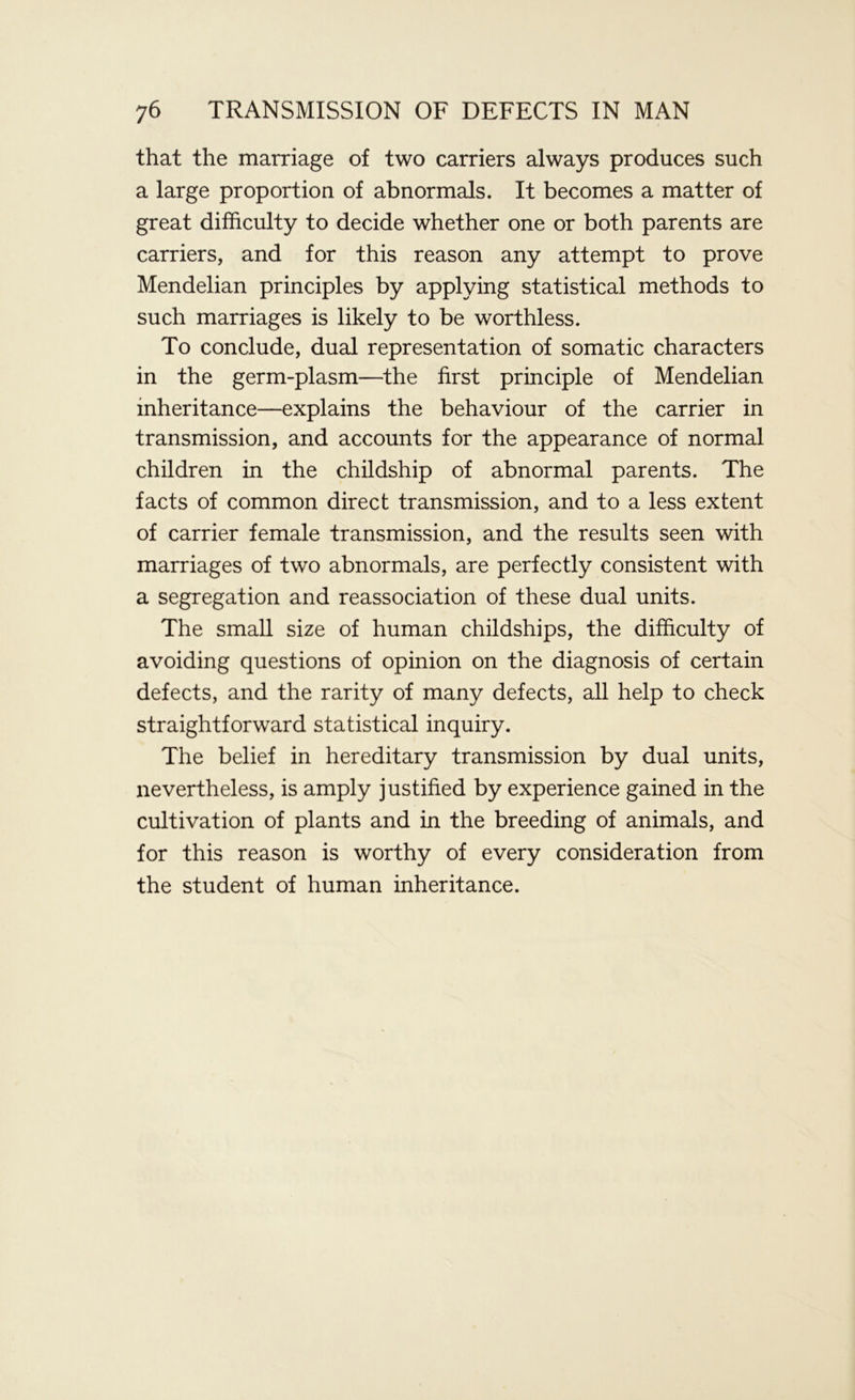 that the marriage of two carriers always produces such a large proportion of abnormals. It becomes a matter of great difficulty to decide whether one or both parents are carriers, and for this reason any attempt to prove Mendelian principles by applying statistical methods to such marriages is likely to be worthless. To conclude, dual representation of somatic characters in the germ-plasm—the first principle of Mendelian inheritance—explains the behaviour of the carrier in transmission, and accounts for the appearance of normal children in the childship of abnormal parents. The facts of common direct transmission, and to a less extent of carrier female transmission, and the results seen with marriages of two abnormals, are perfectly consistent with a segregation and reassociation of these dual units. The small size of human childships, the difficulty of avoiding questions of opinion on the diagnosis of certain defects, and the rarity of many defects, all help to check straightforward statistical inquiry. The belief in hereditary transmission by dual units, nevertheless, is amply justified by experience gained in the cultivation of plants and in the breeding of animals, and for this reason is worthy of every consideration from the student of human inheritance.