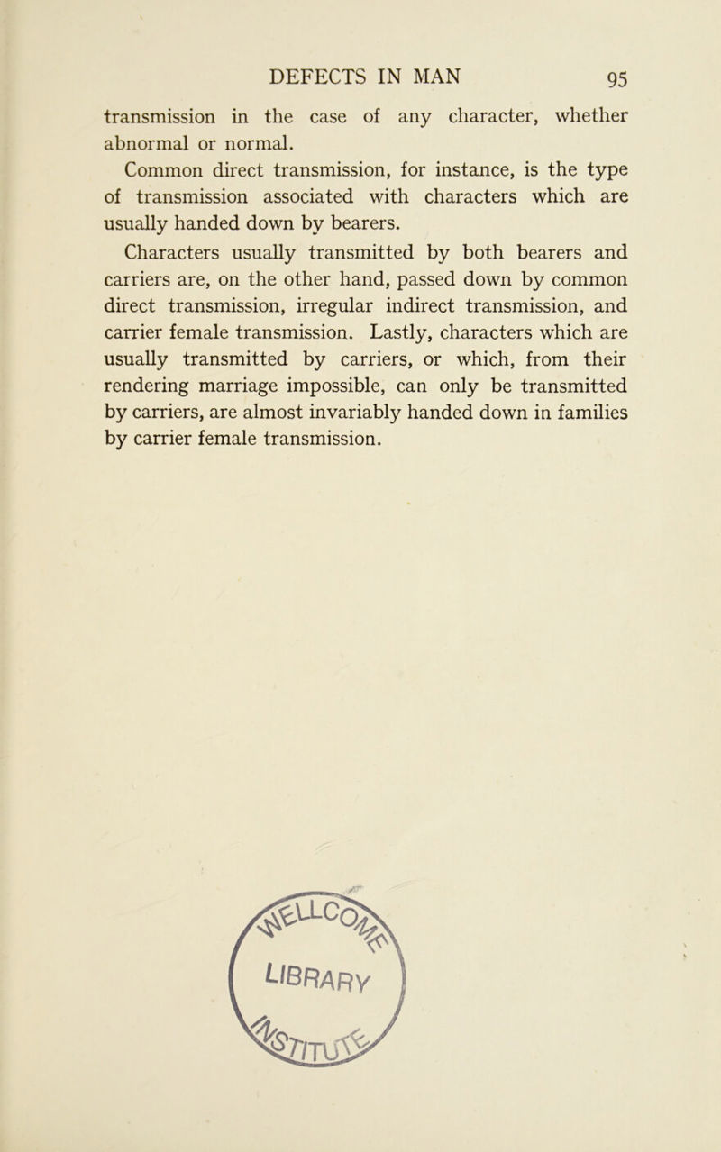 transmission in the case of any character, whether abnormal or normal. Common direct transmission, for instance, is the type of transmission associated with characters which are usually handed down by bearers. Characters usually transmitted by both bearers and carriers are, on the other hand, passed down by common direct transmission, irregular indirect transmission, and carrier female transmission. Lastly, characters which are usually transmitted by carriers, or which, from their rendering marriage impossible, can only be transmitted by carriers, are almost invariably handed down in families by carrier female transmission.