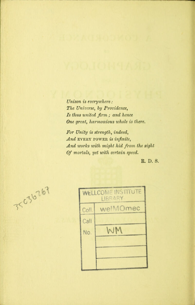 Unison is everywhere: The Universe, by Providence, Is thus united firm ; and hence One great, harmonious whole is there. For Unity is strength, indeed, And every power is infinite, And works with might hid from the sight Of mortals, yet with certain speed. R. D. S. WfcLLCOiV: INSTITUTE Uggyy Coil. welMOmec Call