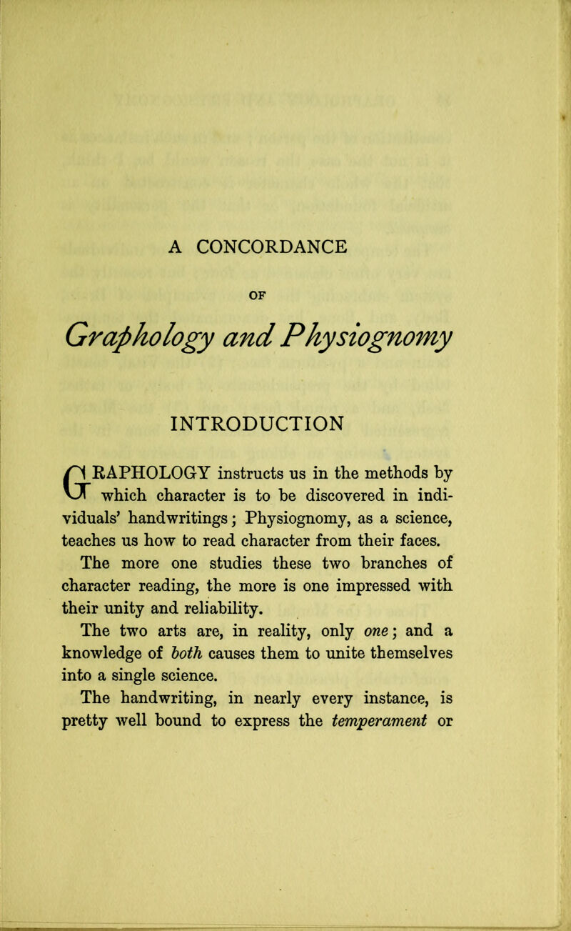 OF Graphology and Physiognomy INTRODUCTION RAPHOLOGY instructs us in the methods by which character is to be discovered in indi- viduals’ handwritings; Physiognomy, as a science, teaches us how to read character from their faces. The more one studies these two branches of character reading, the more is one impressed with their unity and reliability. The two arts are, in reality, only one; and a knowledge of both causes them to unite themselves into a single science. The handwriting, in nearly every instance, is pretty well bound to express the temperament or