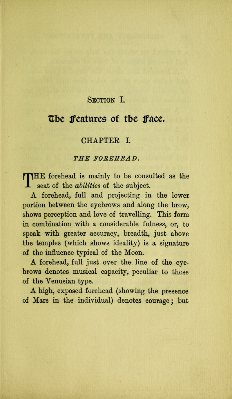 Section I. TTbe features ot tbe face* CHAPTER I. THE FOREHEAD. THE forehead is mainly to be consulted as the seat of the abilities of the subject. A forehead, full and projecting in the lower portion between the eyebrows and along the brow, shows perception and love of travelling. This form in combination with a considerable fulness, or, to speak with greater accuracy, breadth, just above the temples (which shows ideality) is a signature of the influence typical of the Moon. A forehead, full just over the line of the eye- brows denotes musical capacity, peculiar to those of the Venusian type. A high, exposed forehead (showing the presence of Mars in the individual) denotes courage; but