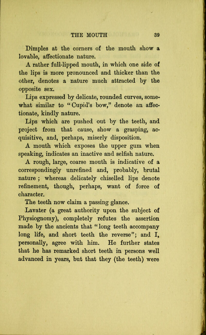 Dimples at the corners of the mouth show a lovable, affectionate nature. A rather full-lipped mouth, in which one side of the lips is more pronounced and thicker than the other, denotes a nature much attracted by the opposite sex. Lips expressed by delicate, rounded curves, some- what similar to “Cupid’s how,” denote an affec- tionate, kindly nature. Lips which are pushed out by the teeth, and project from that cause, show a grasping, ac- quisitive, and, perhaps, miserly disposition. A mouth which exposes the upper gum when speaking, indicates an inactive and selfish nature. A rough, large, coarse mouth is indicative of a correspondingly unrefined and, probably, brutal nature ; whereas delicately chiseUed lips denote refinement, though, perhaps, want of force of character. The teeth now claim a passing glance. Lavater (a great authority upon the subject of Physiognomy), completely refutes the assertion made by the ancients that “long teeth accompany long life, and short teeth the reverse”; and I, personally, agree with him. He further states that he has remarked short teeth in persons well advanced in years, hut that they (the teeth) were