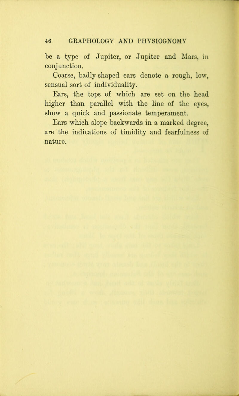 be a type of Jupiter, or Jupiter and Mars, in conjunction. Coarse, badly-shaped ears denote a rough, low, sensual sort of individuality. Ears, the tops of which are set on the head higher than parallel with the line of the eyes, show a quick and passionate temperament. Ears which slope backwards in a marked degree, are the indications of timidity and fearfulness of nature.