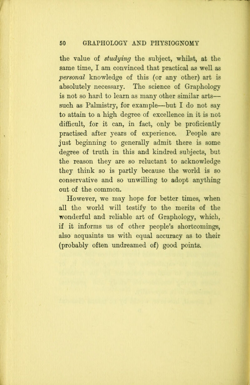 the value of studying the subject, whilst, at the same time, I am convinced that practical as well as personal knowledge of this (or any other) art is absolutely necessary. The science of Graphology is not so hard to learn as many other similar arts— such as Palmistry, for example—but I do not say to attain to a high degree of excellence in it is not difficult, for it can, in fact, only be proficiently practised after years of experience. People are just beginning to generally admit there is some degree of truth in this and kindred subjects, but the reason they are so reluctant to acknowledge they think so is partly because the world is so conservative and so unwilling to adopt anything out of the common. However, we may hope for better times, when all the world will testify to the merits of the wonderful and reliable art of Graphology, which, if it informs us of other people’s shortcomings, also acquaints us with equal accuracy as to their (probably often undreamed of) good points.