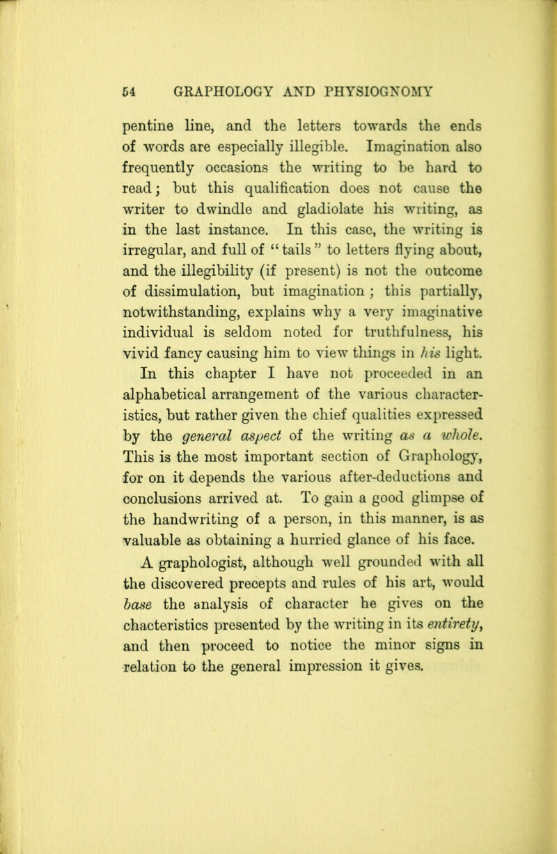 pentine line, and the letters towards the ends of words are especially illegible. Imagination also frequently occasions the writing to be hard to read; but this qualification does not cause the writer to dwindle and gladiolate his writing, as in the last instance. In this case, the writing is irregular, and full of “tails” to letters flying about, and the illegibility (if present) is not the outcome of dissimulation, but imagination ; this partially, notwithstanding, explains why a very imaginative individual is seldom noted for truthfulness, his vivid fancy causing him to view things in his light. In this chapter I have not proceeded in an alphabetical arrangement of the various character- istics, but rather given the chief qualities expressed by the general aspect of the writing as a whole. This is the most important section of Graphology, for on it depends the various after-deductions and conclusions arrived at. To gain a good glimpse of the handwriting of a person, in this manner, is as valuable as obtaining a hurried glance of his face. A graphologist, although well grounded with all the discovered precepts and rules of his art, would base the analysis of character he gives on the chacteristics presented by the writing in its entirety, and then proceed to notice the minor signs in relation to the general impression it gives.