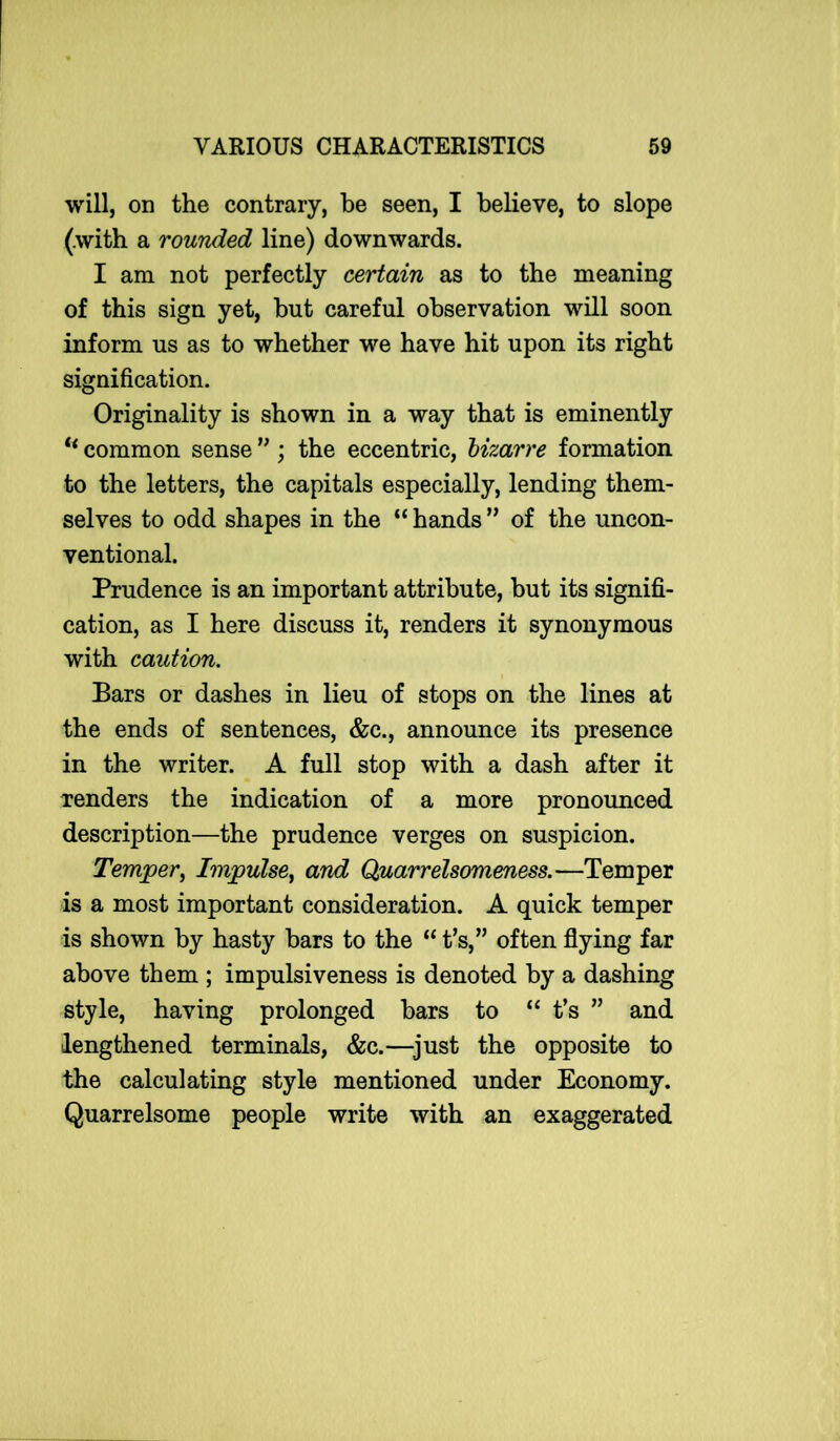 will, on the contrary, be seen, I believe, to slope (with a rounded line) downwards. I am not perfectly certain as to the meaning of this sign yet, hut careful observation will soon inform us as to whether we have hit upon its right signification. Originality is shown in a way that is eminently “ common sense ”; the eccentric, bizarre formation to the letters, the capitals especially, lending them- selves to odd shapes in the “ hands ” of the uncon- ventional. Prudence is an important attribute, but its signifi- cation, as I here discuss it, renders it synonymous with caution. Bars or dashes in lieu of stops on the lines at the ends of sentences, &c., announce its presence in the writer. A full stop with a dash after it renders the indication of a more pronounced description—the prudence verges on suspicion. Temper, Impulse, and Quarrelsomeness.—Temper is a most important consideration. A quick temper is shown by hasty bars to the “ t’s,” often flying far above them ; impulsiveness is denoted by a dashing style, having prolonged bars to “ t’s ” and lengthened terminals, &c.—just the opposite to the calculating style mentioned under Economy. Quarrelsome people write with an exaggerated