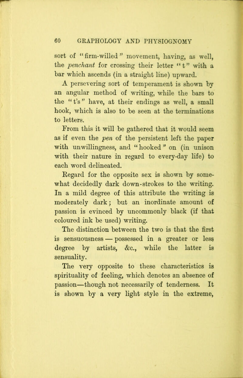 sort of “firm-willed” movement, having, as well, the penchant for crossing their letter “t” with a bar which ascends (in a straight line) upward. A persevering sort of temperament is shown by an angular method of writing, while the bars to the “ t’s ” have, at their endings as well, a small hook, which is also to be seen at the terminations to letters. From this it will be gathered that it would seem as if even the pen of the persistent left the paper with unwillingness, and “ hooked ” on (in unison with their nature in regard to every-day life) to each word delineated. Regard for the opposite sex is shown by some- what decidedly dark down-strokes to the writing. In a mild degree of this attribute the writing is moderately dark; but an inordinate amount of passion is evinced by uncommonly black (if that coloured ink be used) writing. The distinction between the two is that the first is sensuousness — possessed in a greater or less degree by artists, &c., while the latter is sensuality. The very opposite to these characteristics is spirituality of feeling, which denotes an absence of passion—though not necessarily of tenderness. It is shown by a very light style in the extreme,