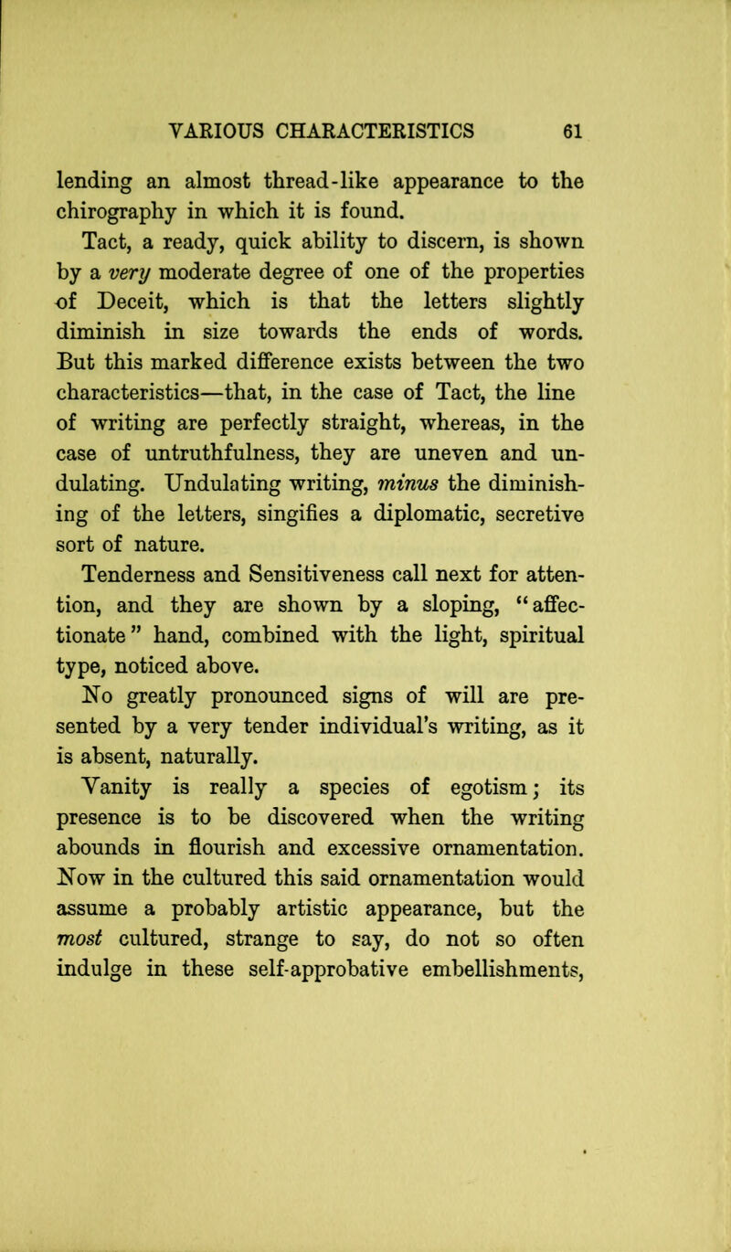 lending an almost thread-like appearance to the chirography in which it is found. Tact, a ready, quick ability to discern, is shown by a very moderate degree of one of the properties of Deceit, which is that the letters slightly diminish in size towards the ends of words. But this marked difference exists between the two characteristics—that, in the case of Tact, the line of writing are perfectly straight, whereas, in the case of untruthfulness, they are uneven and un- dulating. Undulating writing, minus the diminish- ing of the letters, singifies a diplomatic, secretive sort of nature. Tenderness and Sensitiveness call next for atten- tion, and they are shown by a sloping, “affec- tionate” hand, combined with the light, spiritual type, noticed above. No greatly pronounced signs of will are pre- sented by a very tender individual’s writing, as it is absent, naturally. Vanity is really a species of egotism; its presence is to be discovered when the writing abounds in flourish and excessive ornamentation. Now in the cultured this said ornamentation would assume a probably artistic appearance, but the most cultured, strange to say, do not so often indulge in these self-approbative embellishments,