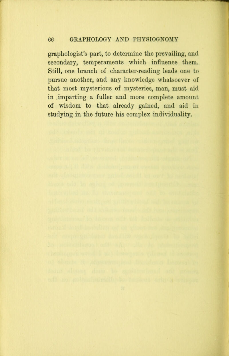 graphologist’s part, to determine the prevailing, and secondary, temperaments which influence them. Still, one branch of character-reading leads one to pursue another, and any knowledge whatsoever of that most mysterious of mysteries, man, must aid in imparting a fuller and more complete amount of wisdom to that already gained, and aid in studying in the future his complex individuality.