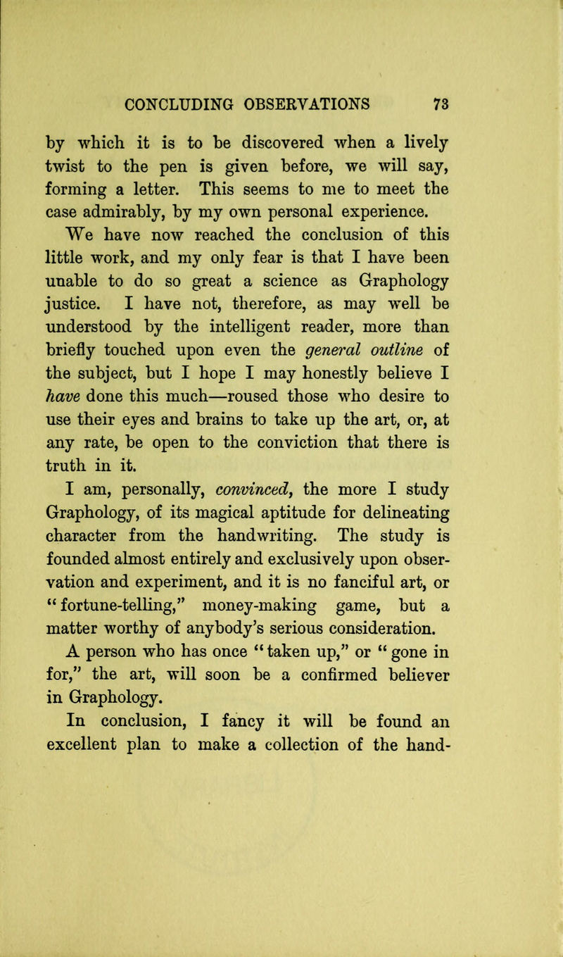 by which it is to be discovered when a lively twist to the pen is given before, we will say, forming a letter. This seems to me to meet the case admirably, by my own personal experience. We have now reached the conclusion of this little work, and my only fear is that I have been unable to do so great a science as Graphology justice. I have not, therefore, as may well be understood by the intelligent reader, more than briefly touched upon even the general outline of the subject, but I hope I may honestly believe I have done this much—roused those who desire to use their eyes and brains to take up the art, or, at any rate, be open to the conviction that there is truth in it. I am, personally, convinced} the more I study Graphology, of its magical aptitude for delineating character from the handwriting. The study is founded almost entirely and exclusively upon obser- vation and experiment, and it is no fanciful art, or “ fortune-telling,” money-making game, but a matter worthy of anybody’s serious consideration. A person who has once “taken up,” or “gone in for,” the art, will soon be a confirmed believer in Graphology. In conclusion, I fancy it will be found an excellent plan to make a collection of the hand-