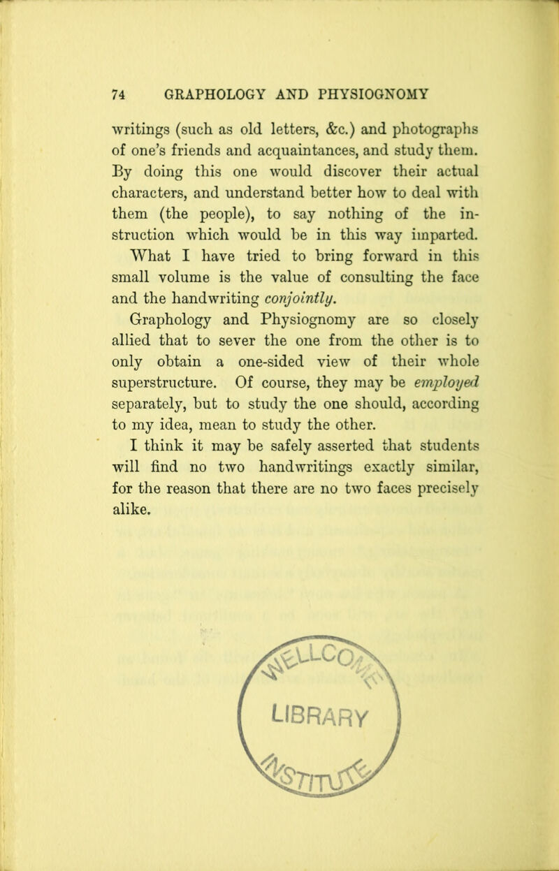 writings (such as old letters, &c.) and photographs of one’s friends and acquaintances, and study them. By doing this one would discover their actual characters, and understand better how to deal with them (the people), to say nothing of the in- struction which would he in this way imparted. What I have tried to bring forward in this small volume is the value of consulting the face and the handwriting conjointly. Graphology and Physiognomy are so closely allied that to sever the one from the other is to only obtain a one-sided view of their whole superstructure. Of course, they may be employed separately, but to study the one should, according to my idea, mean to study the other. I think it may be safely asserted that students will find no two handwritings exactly similar, for the reason that there are no two faces precisely alike. LIBRARY