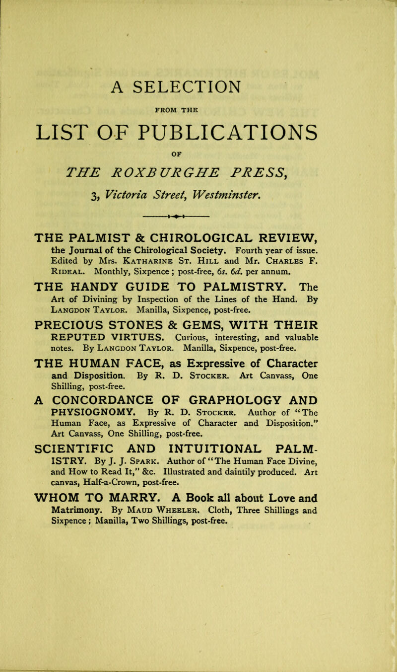 A SELECTION FROM THE LIST OF PUBLICATIONS OF THE ROXBURGHE PRESS, 3, Victoria Street, Westminster. THE PALMIST & CHIROLOGICAL REVIEW, the Journal of the Chirological Society. Fourth year of issue. Edited by Mrs. Katharine St. Hill and Mr. Charles F. Rideal. Monthly, Sixpence ; post-free, 6s. 6d. per annum. THE HANDY GUIDE TO PALMISTRY. The Art of Divining by Inspection of the Lines of the Hand. By Langdon Taylor. Manilla, Sixpence, post-free. PRECIOUS STONES & GEMS, WITH THEIR REPUTED VIRTUES. Curious, interesting, and valuable notes. By Langdon Taylor. Manilla, Sixpence, post-free. THE HUMAN FACE, as Expressive of Character and Disposition. By R. D. Stocker. Art Canvass, One Shilling, post-free. A CONCORDANCE OF GRAPHOLOGY AND PHYSIOGNOMY. By R. D. Stocker. Author of “The Human Face, as Expressive of Character and Disposition. Art Canvass, One Shilling, post-free. SCIENTIFIC AND INTUITIONAL PALM- ISTRY. By J. J. Spark. Author of “The Human Face Divine, and How to Read It,” &c. Illustrated and daintily produced. Art canvas, Half-a-Crown, post-free. WHOM TO MARRY. A Book all about Love and Matrimony. By Maud Wheeler. Cloth, Three Shillings and Sixpence ; Manilla, Two Shillings, post-free.