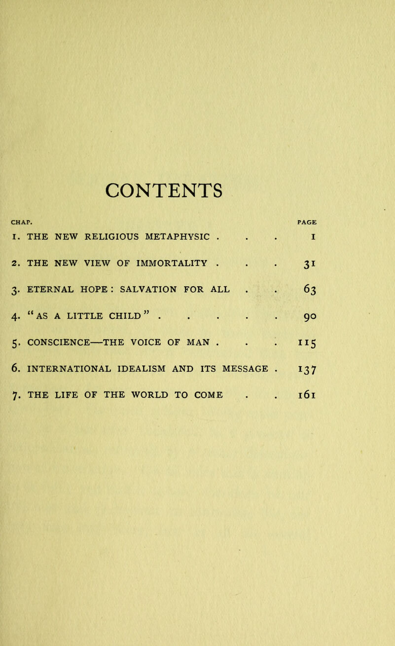 CONTENTS CHAP. PAGE 1. THE NEW RELIGIOUS METAPHYSIC ... I 2. THE NEW VIEW OF IMMORTALITY . . . 31 3. ETERNAL HOPE : SALVATION FOR ALL . . 63 4. “as a little child” 90 5. CONSCIENCE—THE VOICE OF MAN . . . II5 6. INTERNATIONAL IDEALISM AND ITS MESSAGE . 137 7. THE LIFE OF THE WORLD TO COME . . 161