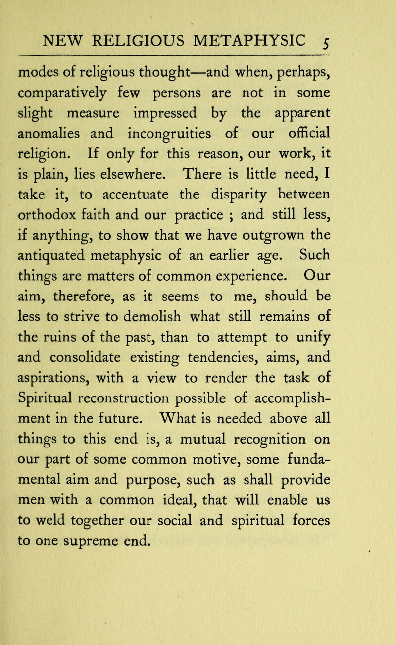 modes of religious thought—and when, perhaps, comparatively few persons are not in some slight measure impressed by the apparent anomalies and incongruities of our official religion. If only for this reason, our work, it is plain, lies elsewhere. There is little need, I take it, to accentuate the disparity between orthodox faith and our practice ; and still less, if anything, to show that we have outgrown the antiquated metaphysic of an earlier age. Such things are matters of common experience. Our aim, therefore, as it seems to me, should be less to strive to demolish what still remains of the ruins of the past, than to attempt to unify and consolidate existing tendencies, aims, and aspirations, with a view to render the task of Spiritual reconstruction possible of accomplish- ment in the future. What is needed above all things to this end is, a mutual recognition on our part of some common motive, some funda- mental aim and purpose, such as shall provide men with a common ideal, that will enable us to weld together our social and spiritual forces to one supreme end.