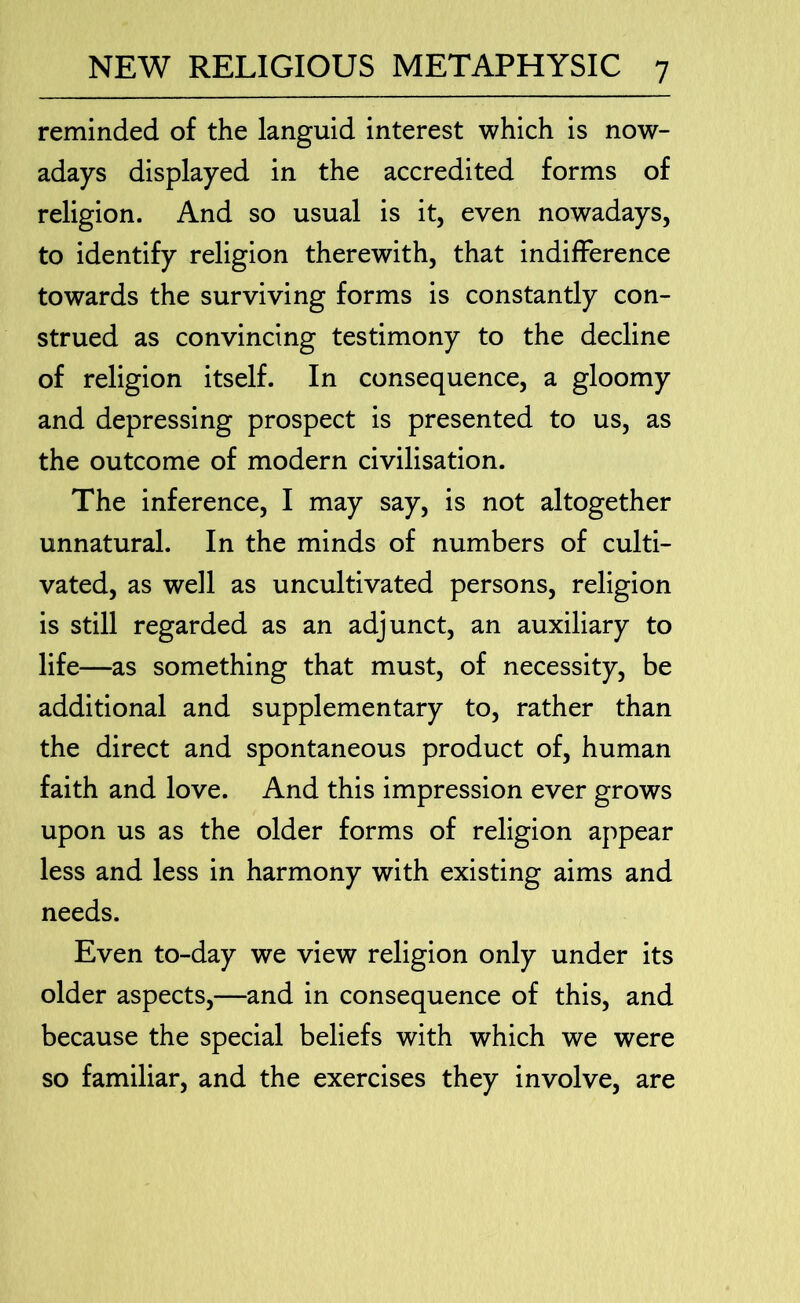 reminded of the languid interest which is now- adays displayed in the accredited forms of religion. And so usual is it, even nowadays, to identify religion therewith, that indifference towards the surviving forms is constantly con- strued as convincing testimony to the decline of religion itself. In consequence, a gloomy and depressing prospect is presented to us, as the outcome of modern civilisation. The inference, I may say, is not altogether unnatural. In the minds of numbers of culti- vated, as well as uncultivated persons, religion is still regarded as an adjunct, an auxiliary to life—as something that must, of necessity, be additional and supplementary to, rather than the direct and spontaneous product of, human faith and love. And this impression ever grows upon us as the older forms of religion appear less and less in harmony with existing aims and needs. Even to-day we view religion only under its older aspects,—and in consequence of this, and because the special beliefs with which we were so familiar, and the exercises they involve, are