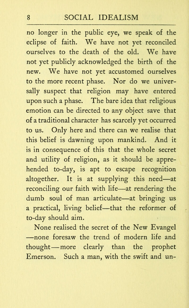 no longer in the public eye, we speak of the eclipse of faith. We have not yet reconciled ourselves to the death of the old. We have not yet publicly acknowledged the birth of the new. We have not yet accustomed ourselves to the more recent phase. Nor do we univer- sally suspect that religion may have entered upon such a phase. The bare idea that religious emotion can be directed to any object save that of a traditional character has scarcely yet occurred to us. Only here and there can we realise that this belief is dawning upon mankind. And it is in consequence of this that the whole secret and utility of religion, as it should be appre- hended to-day, is apt to escape recognition altogether. It is at supplying this need—at reconciling our faith with life—at rendering the dumb soul of man articulate—at bringing us a practical, living belief—that the reformer of to-day should aim. None realised the secret of the New Evangel —none foresaw the trend of modern life and thought—more clearly than the prophet Emerson. Such a man, with the swift and un-