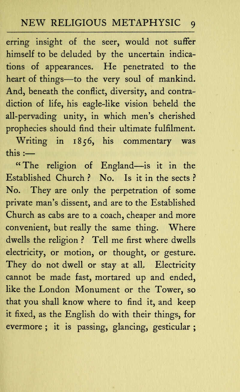 erring insight of the seer, would not suffer himself to be deluded by the uncertain indica- tions of appearances. He penetrated to the heart of things—to the very soul of mankind. And, beneath the conflict, diversity, and contra- diction of life, his eagle-like vision beheld the all-pervading unity, in which men’s cherished prophecies should find their ultimate fulfilment. Writing in 1856, his commentary was this :— “ The religion of England—is it in the Established Church ? No. Is it in the sects ? No. They are only the perpetration of some private man’s dissent, and are to the Established Church as cabs are to a coach, cheaper and more convenient, but really the same thing. Where dwells the religion ? Tell me first where dwells electricity, or motion, or thought, or gesture. They do not dwell or stay at all. Electricity cannot be made fast, mortared up and ended, like the London Monument or the Tower, so that you shall know where to find it, and keep it fixed, as the English do with their things, for evermore ; it is passing, glancing, gesticular ;