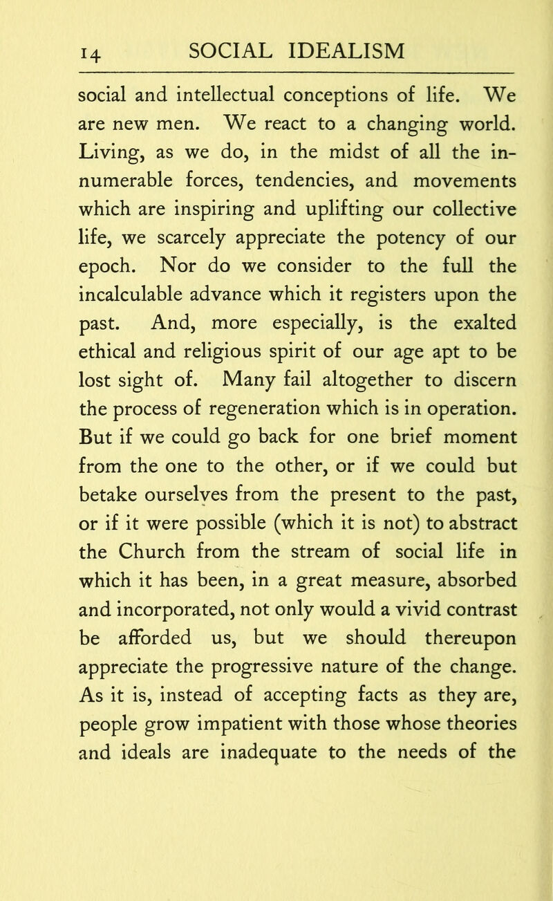 H social and intellectual conceptions of life. We are new men. We react to a changing world. Living, as we do, in the midst of all the in- numerable forces, tendencies, and movements which are inspiring and uplifting our collective life, we scarcely appreciate the potency of our epoch. Nor do we consider to the full the incalculable advance which it registers upon the past. And, more especially, is the exalted ethical and religious spirit of our age apt to be lost sight of. Many fail altogether to discern the process of regeneration which is in operation. But if we could go back for one brief moment from the one to the other, or if we could but betake ourselves from the present to the past, or if it were possible (which it is not) to abstract the Church from the stream of social life in which it has been, in a great measure, absorbed and incorporated, not only would a vivid contrast be afforded us, but we should thereupon appreciate the progressive nature of the change. As it is, instead of accepting facts as they are, people grow impatient with those whose theories and ideals are inadequate to the needs of the