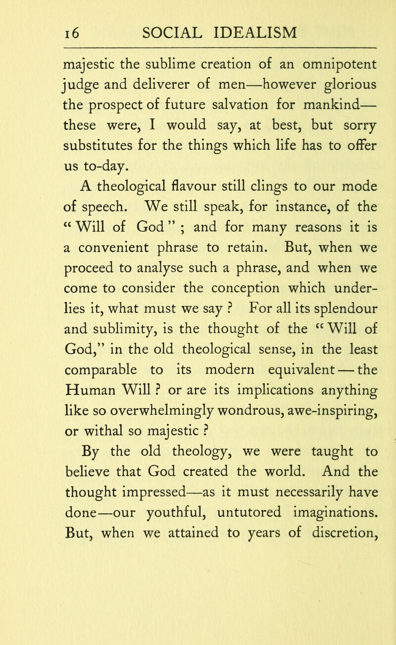 majestic the sublime creation of an omnipotent judge and deliverer of men—however glorious the prospect of future salvation for mankind— these were, I would say, at best, but sorry substitutes for the things which life has to offer us to-day. A theological flavour still clings to our mode of speech. We still speak, for instance, of the “ Will of God ” ; and for many reasons it is a convenient phrase to retain. But, when we proceed to analyse such a phrase, and when we come to consider the conception which under- lies it, what must we say ? For all its splendour and sublimity, is the thought of the “ Will of God,” in the old theological sense, in the least comparable to its modern equivalent — the Human Will ? or are its implications anything like so overwhelmingly wondrous, awe-inspiring, or withal so majestic ? By the old theology, we were taught to believe that God created the world. And the thought impressed—as it must necessarily have done—our youthful, untutored imaginations. But, when we attained to years of discretion.