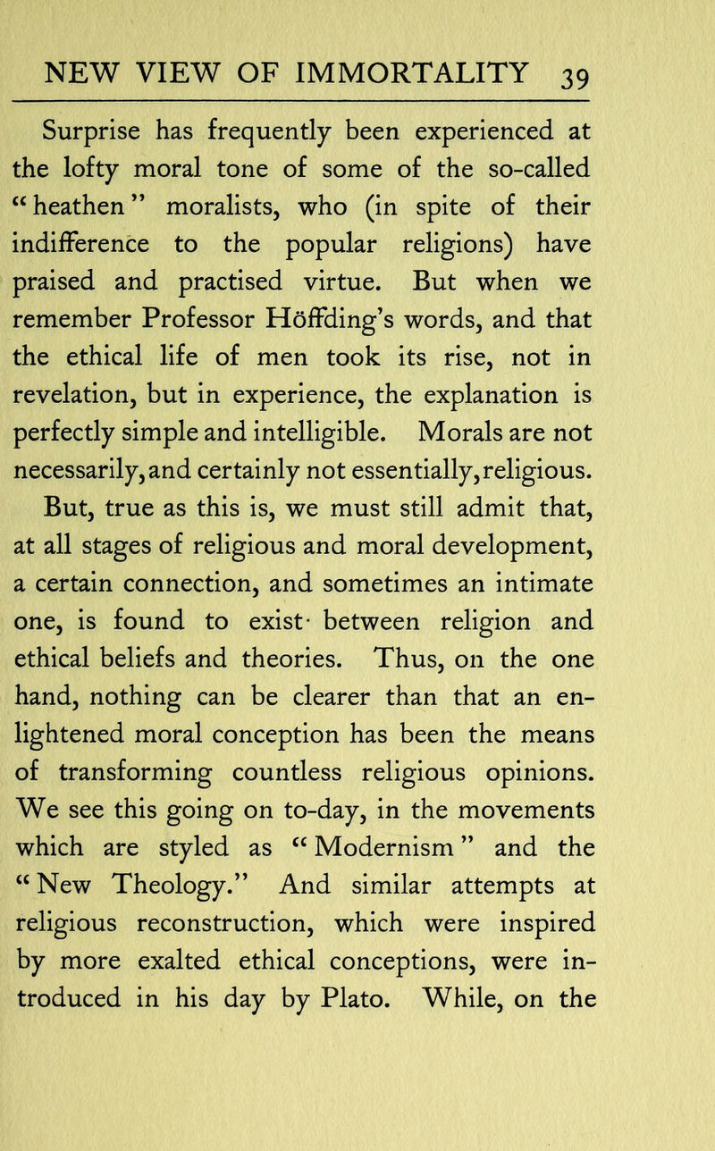 Surprise has frequently been experienced at the lofty moral tone of some of the so-called “heathen” moralists, who (in spite of their indifference to the popular religions) have praised and practised virtue. But when we remember Professor HofFding’s words, and that the ethical life of men took its rise, not in revelation, but in experience, the explanation is perfectly simple and intelligible. Morals are not necessarily, and certainly not essentially, religious. But, true as this is, we must still admit that, at all stages of religious and moral development, a certain connection, and sometimes an intimate one, is found to exist- between religion and ethical beliefs and theories. Thus, on the one hand, nothing can be clearer than that an en- lightened moral conception has been the means of transforming countless religious opinions. We see this going on to-day, in the movements which are styled as “ Modernism ” and the “ New Theology.” And similar attempts at religious reconstruction, which were inspired by more exalted ethical conceptions, were in- troduced in his day by Plato. While, on the