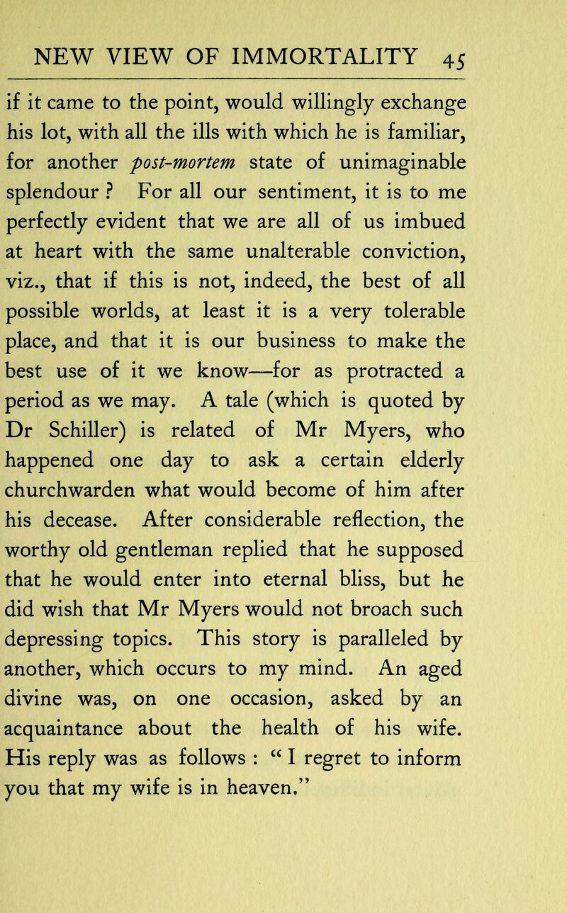 if it came to the point, would willingly exchange his lot, with all the ills with which he is familiar, for another post-mortem state of unimaginable splendour ? For all our sentiment, it is to me perfectly evident that we are all of us imbued at heart with the same unalterable conviction, viz., that if this is not, indeed, the best of all possible worlds, at least it is a very tolerable place, and that it is our business to make the best use of it we know—for as protracted a period as we may. A tale (which is quoted by Dr Schiller) is related of Mr Myers, who happened one day to ask a certain elderly churchwarden what would become of him after his decease. After considerable reflection, the worthy old gentleman replied that he supposed that he would enter into eternal bliss, but he did wish that Mr Myers would not broach such depressing topics. This story is paralleled by another, which occurs to my mind. An aged divine was, on one occasion, asked by an acquaintance about the health of his wife. His reply was as follows : “ I regret to inform you that my wife is in heaven.”