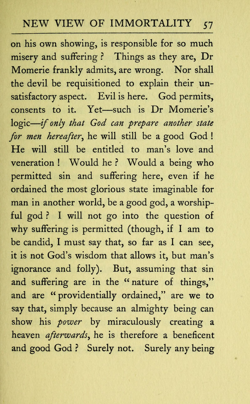 on his own showing, is responsible for so much misery and suffering ? Things as they are, Dr Momerie frankly admits, are wrong. Nor shall the devil be requisitioned to explain their un- satisfactory aspect. Evil is here. God permits, consents to it. Yet—such is Dr Momerie’s logic—if only that God can prepare another state for men hereafter^ he will still be a good God ! He will still be entitled to man’s love and veneration ! Would he } Would a being who permitted sin and suffering here, even if he ordained the most glorious state imaginable for man in another world, be a good god, a worship- ful god } I will not go into the question of why suffering is permitted (though, if I am to be candid, I must say that, so far as I can see, it is not God’s wisdom that allows it, but man’s ignorance and folly). But, assuming that sin and suffering are in the ‘‘nature of things,” and are “providentially ordained,” are we to say that, simply because an almighty being can show his power by miraculously creating a heaven afterwards^ he is therefore a beneficent and good God ? Surely not. Surely any being
