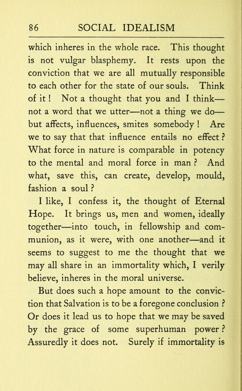 which inheres in the whole race. This thought is not vulgar blasphemy. It rests upon the conviction that we are all mutually responsible to each other for the state of our souls. Think of it! Not a thought that you and I think— not a word that we utter—not a thing we do— but affects, influences, smites somebody ! Are we to say that that influence entails no effect} What force in nature is comparable in potency to the mental and moral force in man ? And what, save this, can create, develop, mould, fashion a soul ? I like, I confess it, the thought of Eternal Hope. It brings us, men and women, ideally together—into touch, in fellowship and com- munion, as it were, with one another—and it seems to suggest to me the thought that we may all share in an immortality which, I verily believe, inheres in the moral universe. But does such a hope amount to the convic- tion that Salvation is to be a foregone conclusion ? Or does it lead us to hope that we may be saved by the grace of some superhuman power ? Assuredly it does not. Surely if immortality is
