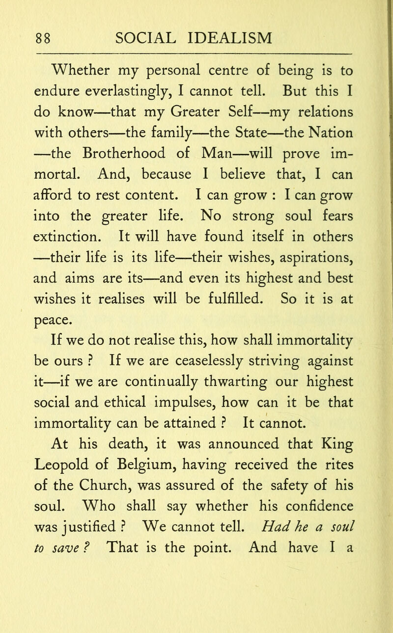 Whether my personal centre of being is to endure everlastingly, I cannot tell. But this I do know—that my Greater Self—my relations with others—the family—the State—the Nation —the Brotherhood of Man—will prove im- mortal. And, because I believe that, I can afford to rest content. I can grow : I can grow into the greater life. No strong soul fears extinction. It will have found itself in others —their life is its life—their wishes, aspirations, and aims are its—and even its highest and best wishes it realises will be fulfilled. So it is at peace. If we do not realise this, how shall immortality be ours ? If we are ceaselessly striving against it—if we are continually thwarting our highest social and ethical impulses, how can it be that immortality can be attained ? It cannot. At his death, it was announced that King Leopold of Belgium, having received the rites of the Church, was assured of the safety of his soul. Who shall say whether his confidence was justified ? We cannot tell. Had he a soul to save P That is the point. And have I a
