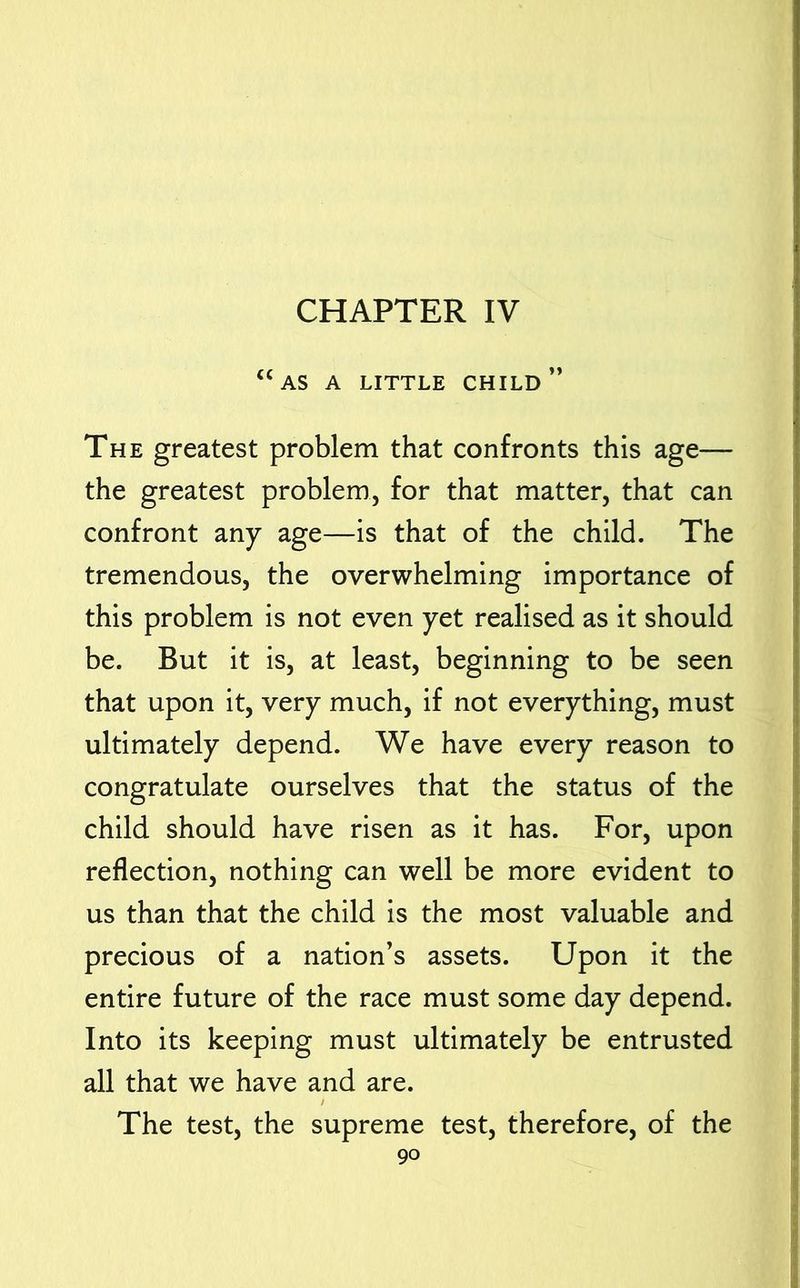 CHAPTER IV “as a little child The greatest problem that confronts this age— the greatest problem, for that matter, that can confront any age—is that of the child. The tremendous, the overwhelming importance of this problem is not even yet realised as it should be. But it is, at least, beginning to be seen that upon it, very much, if not everything, must ultimately depend. We have every reason to congratulate ourselves that the status of the child should have risen as it has. For, upon reflection, nothing can well be more evident to us than that the child is the most valuable and precious of a nation’s assets. Upon it the entire future of the race must some day depend. Into its keeping must ultimately be entrusted all that we have and are. / The test, the supreme test, therefore, of the