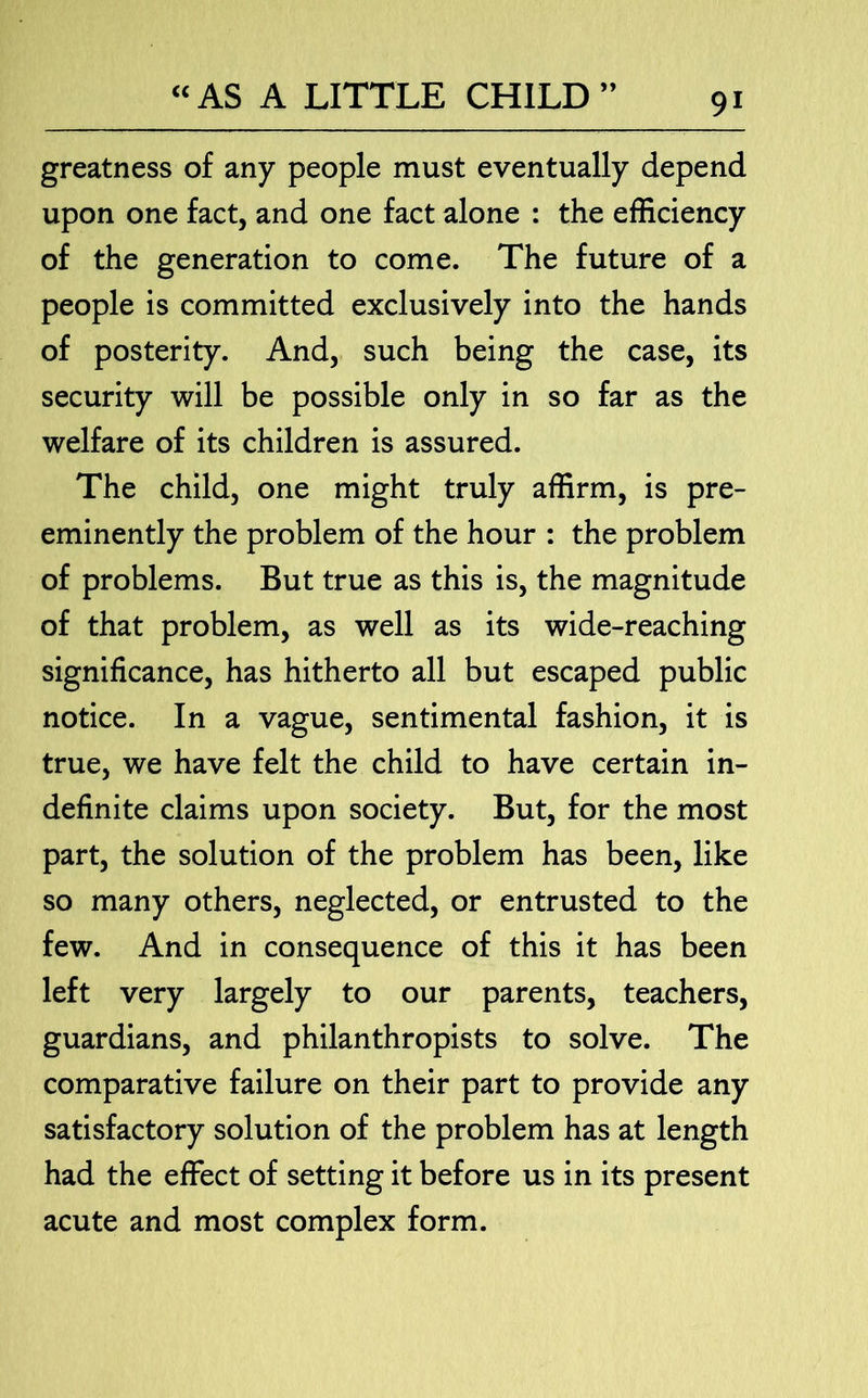 greatness of any people must eventually depend upon one fact, and one fact alone : the efficiency of the generation to come. The future of a people is committed exclusively into the hands of posterity. And, such being the case, its security will be possible only in so far as the welfare of its children is assured. The child, one might truly affirm, is pre- eminently the problem of the hour : the problem of problems. But true as this is, the magnitude of that problem, as well as its wide-reaching significance, has hitherto all but escaped public notice. In a vague, sentimental fashion, it is true, we have felt the child to have certain in- definite claims upon society. But, for the most part, the solution of the problem has been, like so many others, neglected, or entrusted to the few. And in consequence of this it has been left very largely to our parents, teachers, guardians, and philanthropists to solve. The comparative failure on their part to provide any satisfactory solution of the problem has at length had the effect of setting it before us in its present acute and most complex form.