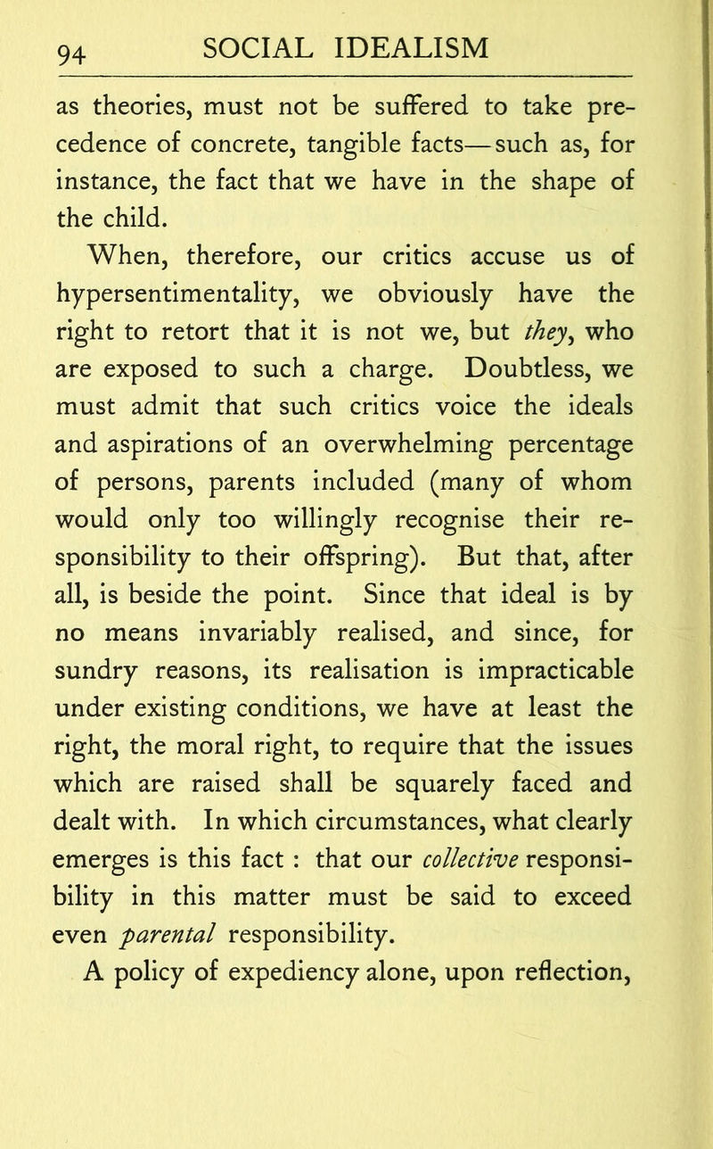 as theories, must not be suffered to take pre- cedence of concrete, tangible facts—such as, for instance, the fact that we have in the shape of the child. When, therefore, our critics accuse us of hypersentimentality, we obviously have the right to retort that it is not we, but they^ who are exposed to such a charge. Doubtless, we must admit that such critics voice the ideals and aspirations of an overwhelming percentage of persons, parents included (many of whom would only too willingly recognise their re- sponsibility to their offspring). But that, after all, is beside the point. Since that ideal is by no means invariably realised, and since, for sundry reasons, its realisation is impracticable under existing conditions, we have at least the right, the moral right, to require that the issues which are raised shall be squarely faced and dealt with. In which circumstances, what clearly emerges is this fact : that our collective responsi- bility in this matter must be said to exceed even parental responsibility. A policy of expediency alone, upon reflection.