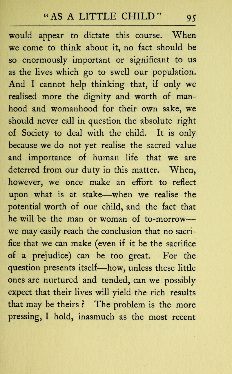 would appear to dictate this course. When we come to think about it, no fact should be so enormously important or significant to us as the lives which go to swell our population. And I cannot help thinking that, if only we realised more the dignity and worth of man- hood and womanhood for their own sake, we should never call in question the absolute right of Society to deal with the child. It is only because we do not yet realise the sacred value and importance of human life that we are deterred from our duty in this matter. When, however, we once make an effort to reflect upon what is at stake—when we realise the potential worth of our child, and the fact that he will be the man or woman of to-morrow— we may easily reach the conclusion that no sacri- fice that we can make (even if it be the sacrifice of a prejudice) can be too great. For the question presents itself—how, unless these little ones are nurtured and tended, can we possibly expect that their lives will yield the rich results that may be theirs ? The problem is the more pressing, I hold, inasmuch as the most recent