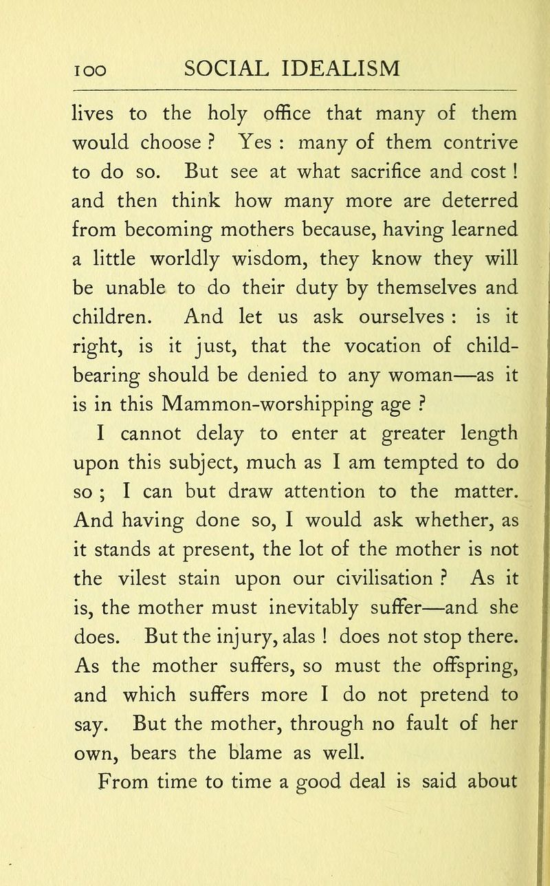 lives to the holy office that many of them would choose ? Yes : many of them contrive to do so. But see at what sacrifice and cost ! and then think how many more are deterred from becoming mothers because, having learned a little worldly wisdom, they know they will be unable to do their duty by themselves and children. And let us ask ourselves : is it ; right, is it just, that the vocation of child- ' bearing should be denied to any woman—as it is in this Mammon-worshipping age ? I cannot delay to enter at greater length upon this subject, much as I am tempted to do so ; I can but draw attention to the matter. And having done so, I would ask whether, as it stands at present, the lot of the mother is not \ the vilest stain upon our civilisation ? As it ; is, the mother must inevitably suffer—and she i does. But the injury, alas ! does not stop there, j As the mother suffers, so must the offspring, i and which suffers more I do not pretend to ■ say. But the mother, through no fault of her 1 own, bears the blame as well. From time to time a good deal is said about