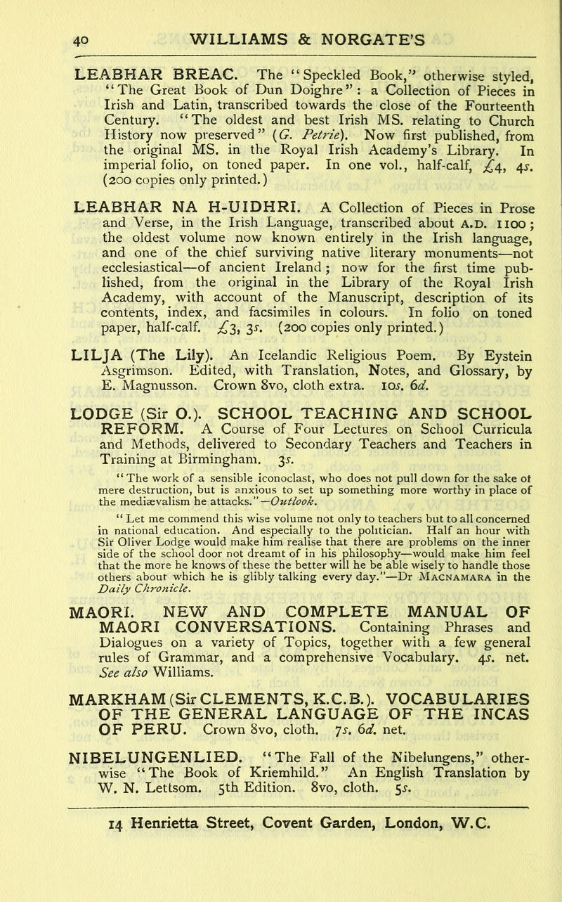 LEABHAR BREAC. The “Speckled Book,’^ otherwise styled, “The Great Book of Dun Doighre”: a Collection of Pieces in Irish and Latin, transcribed towards the close of the Fourteenth Century. “The oldest and best Irish MS. relating to Church History now preserved” {G. Petrie). Now first published, from the original MS. in the Royal Irish Academy’s Library. In imperial folio, on toned paper. In one vol., half-calf, 4^-. (200 copies only printed.) LEABHAR NA H-UIDHRI. A Collection of Pieces in Prose and Verse, in the Irish Language, transcribed about A.D. iioo; the oldest volume now known entirely in the Irish language, and one of the chief surviving native literary monuments—not ecclesiastical—of ancient Ireland ; now for the first time pub- lished, from the original in the Library of the Royal Irish Academy, with account of the Manuscript, description of its contents, index, and facsimiles in colours. In folio on toned paper, half-calf. £3, 3s. (200 copies only printed.) LILJA (The Lily). An Icelandic Religious Poem. By Eystein Asgrimson. Edited, with Translation, Notes, and Glossary, by E. Magnusson. Crown 8vo, cloth extra. lo^. 6d. LODGE (Sir O.). SCHOOL TEACHING AND SCHOOL REFORM. A Course of Four Lectures on School Curricula and Methods, delivered to Secondary Teachers and Teachers in Training at Birmingham. 3^. “ The work of a sensible iconoclast, who does not pull down for the sake ot mere destruction, but is anxious to set up something more worthy in place of the mediaevalism he attacks. —Ouitook. “ Let me commend this wise volume not only to teachers but to all concerned in national education. And especially to the politician. Half an hour with Sir Oliver Lodge would make him realise that there are problems on the inner side of the school door not dreamt of in his philosophy—would make him feel that the more he knows of these the better will he be able wisely to handle those others about which he is glibly talking every day.”—Dr Macnamara in the Daily Chronicle. MAORI. NEW AND COMPLETE MANUAL OF MAORI CONVERSATIONS. Containing Phrases and Dialogues on a variety of Topics, together with a few general rules of Grammar, and a comprehensive Vocabulary. 43-. net. See also Williams. MARKHAM (Sir CLEMENTS, K.C. B.). VOCABULARIES OF THE GENERAL LANGUAGE OF THE INCAS OF PERU. Crown 8vo, cloth, 'js. 6d. net. NIBELUNGENLIED. “The Fall of the Nibelungens,” other- wise “The Book of Kriemhild.” An English Translation by W. N. Lettsom. 5th Edition. 8vo, cloth. 5^.