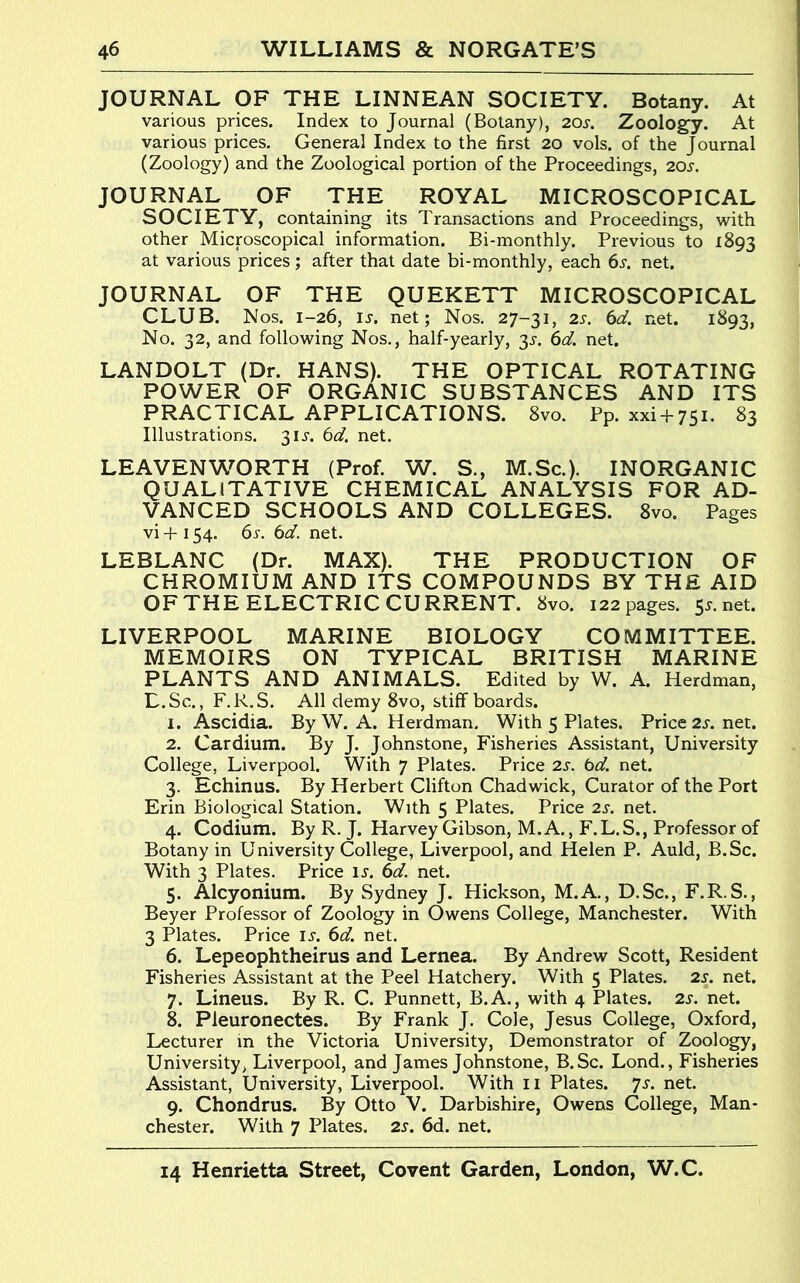 JOURNAL OF THE LINNEAN SOCIETY. Botany. At various prices. Index to Journal (Botany), 20s. Zoolog’y. At various prices. General Index to the first 20 vols. of the Journal (Zoology) and the Zoological portion of the Proceedings, 20i-. JOURNAL OF THE ROYAL MICROSCOPICAL SOCIETY, containing its Transactions and Proceedings, with other Microscopical information. Bi-monthly. Previous to 1893 at various prices; after that date bi-monthly, each 6s. net. JOURNAL OF THE QUEKETT MICROSCOPICAL CLUB. Nos. 1-26, IJ. net; Nos, 27-31, 2s. 6d. net. 1^93, No. 32, and following Nos., half-yearly, 35-. 6d. net. LANDOLT (Dr. HANS). THE OPTICAL ROTATING POWER OF ORGANIC SUBSTANCES AND ITS PRACTICAL APPLICATIONS. 8vo. Pp. xxi-}-75i. 83 Illustrations. 31J. 6d. net. LEAVENWORTH (Prof. W. S., M.Sc.). INORGANIC QUALITATIVE CHEMICAL ANALYSIS FOR AD- VANCED SCHOOLS AND COLLEGES. 8vo. Pages vi -t-154. 6s. 6d. net. LEBLANC (Dr. MAX). THE PRODUCTION OF CHROMIUM AND ITS COMPOUNDS BY THE AID OFTHE ELECTRIC CURRENT. 8vo. 122 pages. 5.?. net. LIVERPOOL MARINE BIOLOGY COMMITTEE. MEMOIRS ON TYPICAL BRITISH MARINE PLANTS AND ANIMALS. Edited by W. A. Herdman, L.Sc., F.R.S. All demy 8vo, stiff boards. 1. Ascidia. By W. A. Herdman. With 5 Plates. Price 2s. net. 2. Cardium. By J. Johnstone, Fisheries Assistant, University College, Liverpool. With 7 Plates. Price 2s. 6d. net. 3. Echinus. By Herbert Clifton Chadwick, Curator of the Port Erin Biological Station. With 5 Plates. Price 2s. net. 4. Codium. By R. J. Harvey Gibson, M.A., F.L.S., Professor of Botany in University College, Liverpool, and Helen P. Auld, B.Sc. With 3 Plates. Price ix. 6d. net. 5. Alcyonium. By Sydney J. Hickson, M.A., D.Sc., F.R.S., Beyer Professor of Zoology in Owens College, Manchester. With 3 Plates. Price \s. 6d. net. 6. Lepeophtheirus and Lernea. By Andrew Scott, Resident Fisheries Assistant at the Peel Hatchery. With 5 Plates. 2s. net. 7. Lineus. By R. C. Punnett, B.A., with 4 Plates. 2s. net. k Pleuronectes. By Frank J. Cole, Jesus College, Oxford, Lecturer in the Victoria University, Demonstrator of Zoology, University, Liverpool, and James Johnstone, B.Sc. Lond., Fisheries Assistant, University, Liverpool. With ii Plates, 'js. net. 9. Chondrus. By Otto V. Darbishire, Owens College, Man- chester. With 7 Plates. 2s. 6d. net.