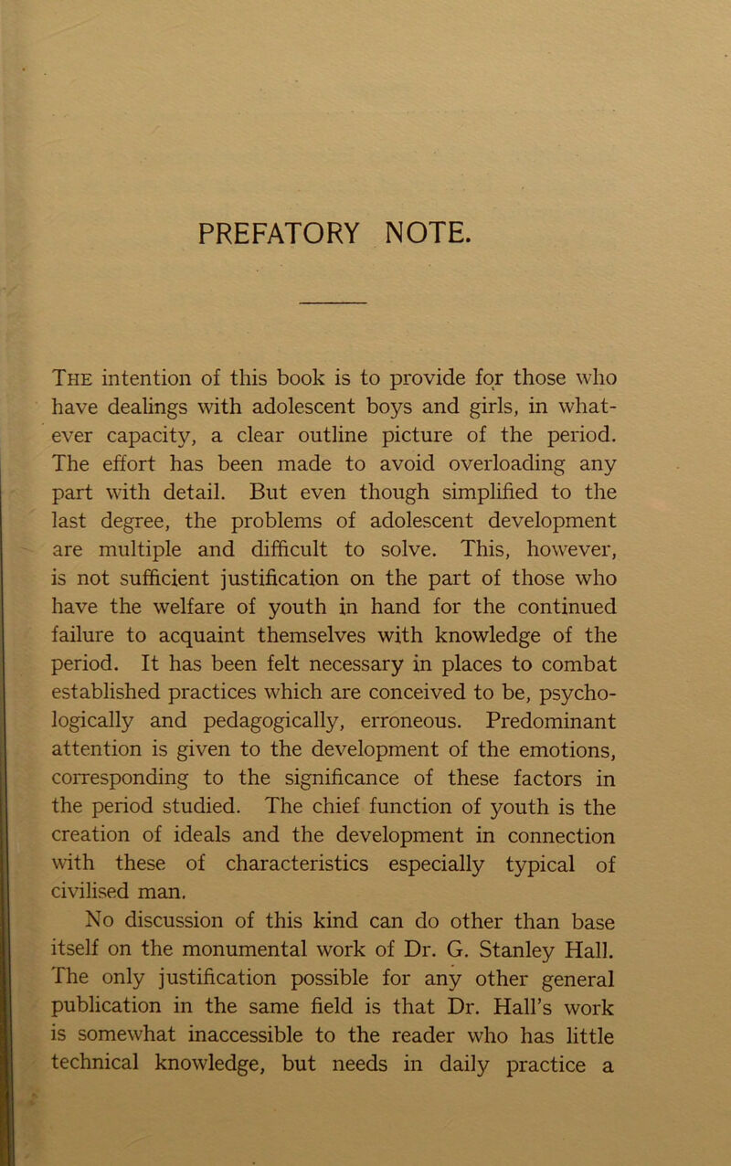 PREFATORY NOTE. The intention of this book is to provide for those who have dealings with adolescent boys and girls, in what- ever capacity, a clear outline picture of the period. The effort has been made to avoid overloading any part with detail. But even though simplified to the last degree, the problems of adolescent development are multiple and difficult to solve. This, however, is not sufficient justification on the part of those who have the welfare of youth in hand for the continued failure to acquaint themselves with knowledge of the period. It has been felt necessary in places to combat established practices which are conceived to be, psycho- logically and pedagogically, erroneous. Predominant attention is given to the development of the emotions, corresponding to the significance of these factors in the period studied. The chief function of youth is the creation of ideals and the development in connection with these of characteristics especially typical of civilised man. No discussion of this kind can do other than base itself on the monumental work of Dr. G. Stanley Hall. The only justification possible for any other general publication in the same field is that Dr. Hall’s work is somewhat inaccessible to the reader who has little technical knowledge, but needs in daily practice a