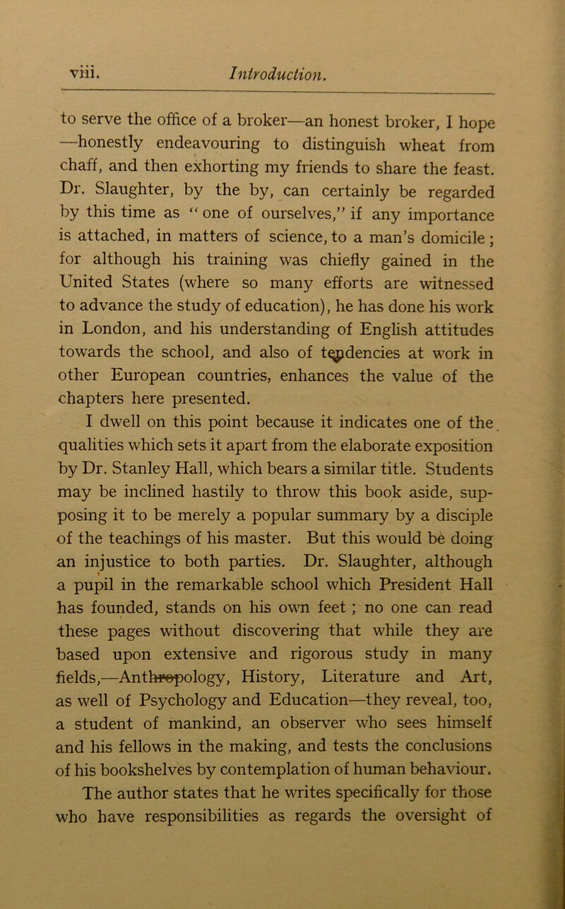 to serve the office of a broker—an honest broker, I hope —honestly endeavouring to distinguish wheat from chaff, and then exhorting my friends to share the feast. Dr. Slaughter, by the by, can certainly be regarded by this time as “ one of ourselves,” if any importance is attached, in matters of science, to a man’s domicile; for although his training was chiefly gained in the United States (where so many efforts are witnessed to advance the study of education), he has done his work in London, and his understanding of English attitudes towards the school, and also of tqpdencies at work in other European countries, enhances the value of the chapters here presented. I dwell on this point because it indicates one of the qualities which sets it apart from the elaborate exposition by Dr. Stanley Hall, which bears a similar title. Students may be inclined hastily to throw this book aside, sup- posing it to be merely a popular summary by a disciple of the teachings of his master. But this would be doing an injustice to both parties. Dr. Slaughter, although a pupil in the remarkable school which President Hall has founded, stands on his own feet; no one can read these pages without discovering that while they are based upon extensive and rigorous study in many fields,—^Antl»©pology, History, Literature and Art, as well of Psychology and Education—they reveal, too, a student of mankind, an observer who sees himself and his fellows in the making, and tests the conclusions of his bookshelves by contemplation of human behaviour. The author states that he writes specifically for those who have responsibilities as regards the oversight of