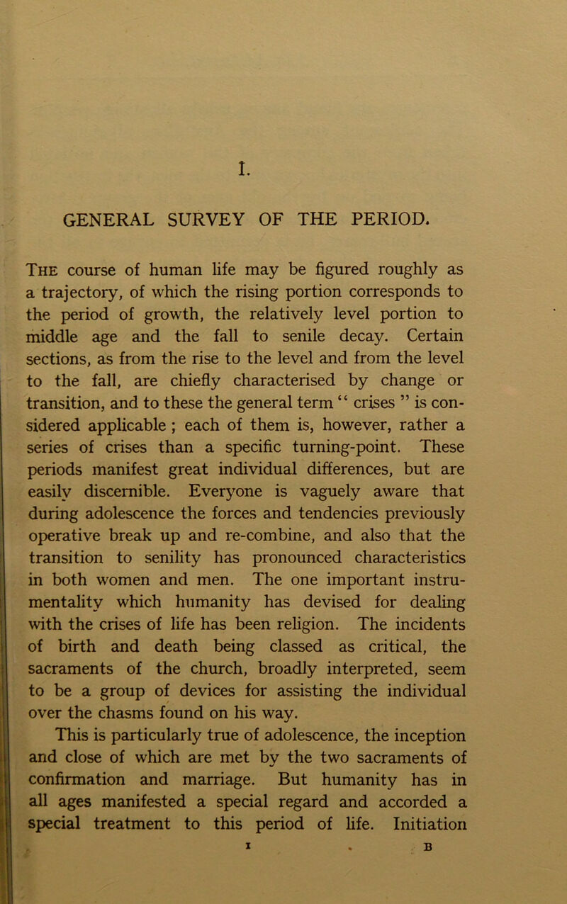 GENERAL SURVEY OF THE PERIOD. The course of human life may be figured roughly as a trajectory, of which the rising portion corresponds to the period of growth, the relatively level portion to middle age and the fall to senile decay. Certain sections, as from the rise to the level and from the level to the fall, are chiefly characterised by change or transition, and to these the general term “ crises ” is con- sidered applicable; each of them is, however, rather a series of crises than a specific turning-point. These periods manifest great individual differences, but are easily discernible. Everyone is vaguely aware that during adolescence the forces and tendencies previously operative break up and re-combine, and also that the transition to senility has pronounced characteristics in both women and men. The one important instru- mentality which humanity has devised for dealing with the crises of life has been religion. The incidents of birth and death being classed as critical, the sacraments of the church, broadly interpreted, seem to be a group of devices for assisting the individual over the chasms found on his way. This is particularly true of adolescence, the inception and close of which are met by the two sacraments of confirmation and marriage. But humanity has in all ages manifested a special regard and accorded a special treatment to this period of hfe. Initiation I B