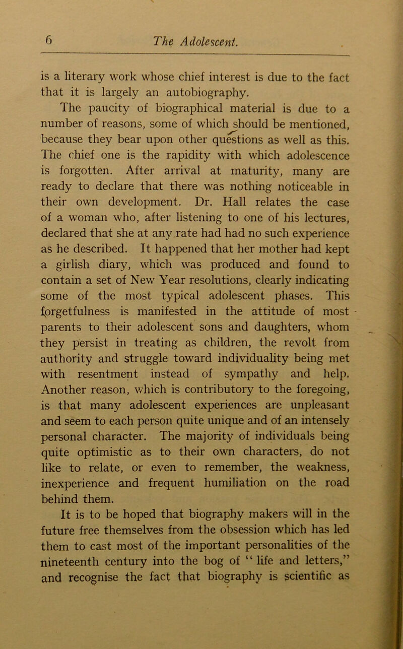 is a literary work whose chief interest is due to the fact that it is largely an autobiography. The paucity of biographical material is due to a number of reasons, some of which should be mentioned, because they bear upon other questions as well as this. The chief one is the rapidity with which adolescence is forgotten. After arrival at maturity, many are ready to declare that there was nothing noticeable in their own development. Dr. Hall relates the case of a woman who, after listening to one of his lectures, declared that she at any rate had had no such experience as he described. It happened that her mother had kept a girlish diary, which was produced and found to contain a set of New Year resolutions, clearly indicating some of the most typical adolescent phases. This fprgetfulness is manifested in the attitude of most - parents to their adolescent sons and daughters, whom they persist in treating as children, the revolt from authority and struggle toward individuality being met with resentment instead of sympathy and help. Another reason, which is contributory to the foregoing, is that many adolescent experiences are unpleasant and seem to each person quite unique and of an intensely personal character. The majority of individuals being quite optimistic as to their own characters, do not like to relate, or even to remember, the weakness, inexperience and frequent humiliation on the road behind them. It is to be hoped that biography makers will in the future free themselves from the obsession which has led them to cast most of the important personalities of the nineteenth century into the bog of “ life and letters,” and recognise the fact that biography is scientific as