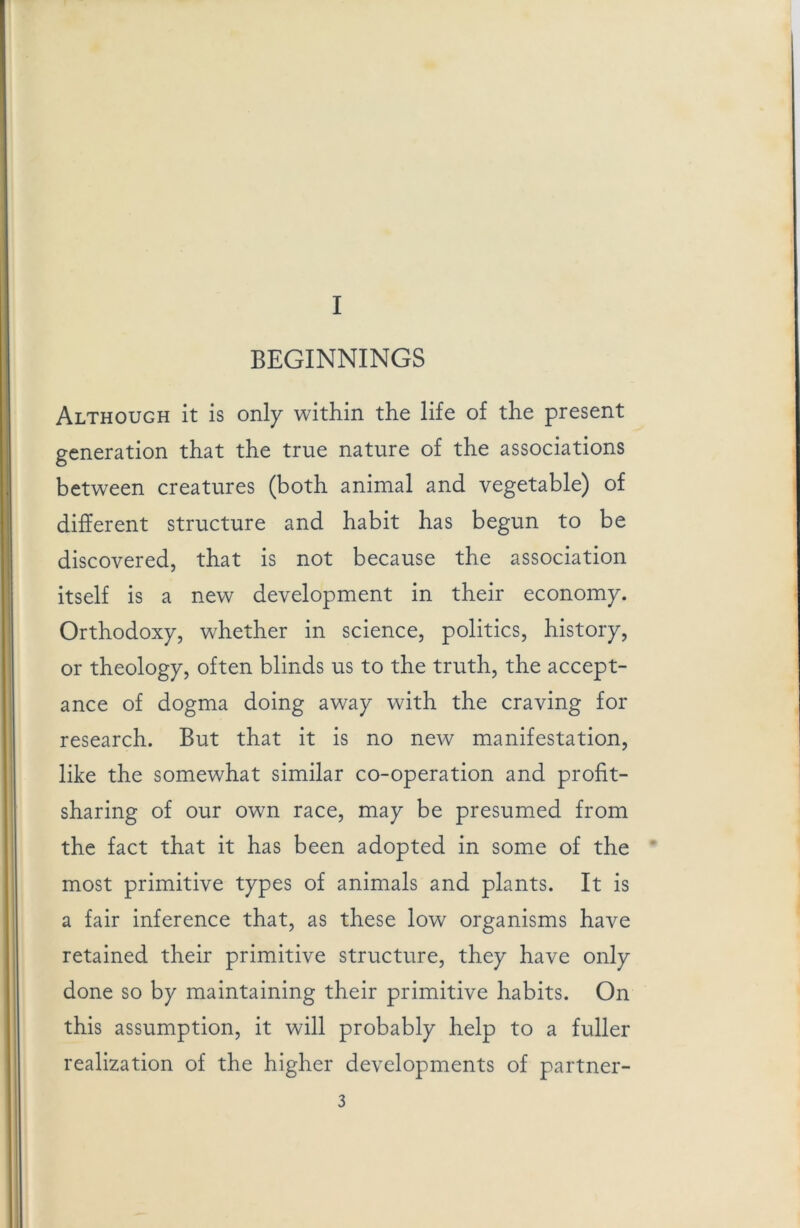 BEGINNINGS Although it is only within the life of the present generation that the true nature of the associations between creatures (both animal and vegetable) of different structure and habit has begun to be discovered, that is not because the association itself is a new development in their economy. Orthodoxy, whether in science, politics, history, or theology, often blinds us to the truth, the accept- ance of dogma doing away with the craving for research. But that it is no new manifestation, like the somewhat similar co-operation and profit- sharing of our own race, may be presumed from the fact that it has been adopted in some of the most primitive types of animals and plants. It is a fair inference that, as these low organisms have retained their primitive structure, they have only done so by maintaining their primitive habits. On this assumption, it will probably help to a fuller realization of the higher developments of partner-