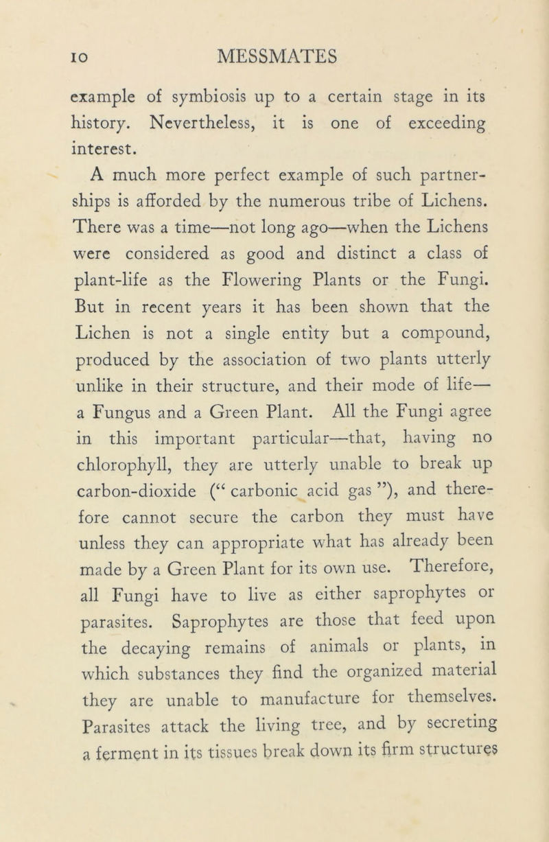 example of symbiosis up to a certain stage in its history. Nevertheless, it is one of exceeding interest. A much more perfect example of such partner- ships is afforded by the numerous tribe of Lichens. There was a time—not long ago—when the Lichens were considered as good and distinct a class of plant-life as the Flowering Plants or the Fungi. But in recent years it has been shown that the Lichen is not a single entity but a compound, produced by the association of two plants utterly unlike in their structure, and their mode of life— a Fungus and a Green Plant. All the Fungi agree in this important particular—that, having no chlorophyll, they are utterly unable to break up carbon-dioxide (“ carbonic acid gas ”), and there- fore cannot secure the carbon they must have unless they can appropriate w7hat has already been made by a Green Plant for its own use. Therefore, all Fungi have to live as either saprophytes or parasites. Saprophytes are those that feed upon the decaying remains of animals or plants, in which substances they find the organized material they are unable to manufacture for themselves. Parasites attack the living tree, and by secreting a ferment in its tissues break down its firm structures